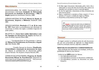 Manual de Procedimentos de Protocolo, Expedição e Arquivo
205
BIBLIOGRAFIA
ADVOCACIA-GERAL DA UNIÃO. Coordenação-Geral de
Documentação e Informação. Instalação da Subcomissão
Permanente de Avaliação de Documentos – PRU 5ª
Região (apostila de treinamento). Fevereiro, 2008.
AGÊNCIA NACIONAL DE ÁGUAS. Manual de Gestão de
Documentos, Arquivos e Biblioteca. Brasília-DF: ANA,
2005.
ARQUIVO NACIONAL. Resolução nº 7, de 20 de maio
de 1997. Dispo sobre os procedimentos para eliminação de
documentos no âmbito dos órgãos e entidades integrantes do
poder público.
BELLOTTO, H. L. Como fazer análise diplomática e aná-
lise tipológica de documento de arquivo. São Paulo: Ar-
quivo do Estado, Imprensa Oficial, 2002.
_______. Coordenação-Geral de Documentação e Informa-
ção. Manual de Procedimentos de Protocolo e Expedi-
ção. AGU: Brasília, 2008.
_________. Conselho Nacional de Arquivos. Classificação,
temporalidade e destinação de documentos de arqui-
vo; relativos às atividades-meio da administração pública/
Arquivo Nacional. Rio de Janeiro: Arquivo Nacional, 2001.
CONSELHO DA JUSTIÇA FEDERAL. Programa de Gestão
Documental Manual de Procedimentos. Disponível em:
www.jf.gov.br/portal/gestaodocumental /documentos/
MANUAL%20DE%20PROCEDIMENTOS.pdf
Manual de Procedimentos de Protocolo, Expedição e Arquivo
46
4. Se faltar algum documento relacionado, grifa o item e faz a
observação no verso das duas vias da Guia, data, assina e se
identifica com carimbo ou nome e matrícula legíveis.
5. Se não foi registrado o documento na Guia, acrescenta nas
duas vias da mesma.
6. Após a conferência e assinada as Guias, arquiva a 1ª via e
devolve a 2ª via para a unidade de origem no Malote.
7. Encaminha os documentos ao Serviço de Triagem.
TRIAGEM
A triagem consiste na verificação prévia de toda documenta-
ção que será protocolada (já registrada no relógio-datador,
conforme orientação anterior), separada e cadastrada.
ABERTURA DE DOCUMENTOS E CORRESPONDÊNCIAS
Após verificação das informações nos envelopes, verifica-se a
possibilidade de abertura dos mesmos.
Lembre-se que NÃO podem ser abertos:
Correspondência particular;
Correspondência, processo ou documento confidencial;
Correspondência, processo ou documento de caráter
licitatório.
Atenção! A sacola de malote deve ser sempre en-
viada, ainda que vazia, de forma a permitir que o serviço
não seja interrompido. Ao enviar a sacola, não esquecer
de inverter o cartão de endereço existente em sua parte
externa para indicar sua destinação correta.
 