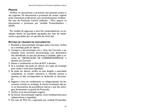 Manual de Procedimentos de Protocolo, Expedição e Arquivo
47
PRAZOS
Verificar os documentos e processos que possuem prazos e
são urgentes. Os documentos e processos de caráter urgente
terão tratamento preferencial, com encaminhamento imediato.
No caso de Protocolo Central Unificado – PCU, separar os
documentos e processos por Unidade Protocolizadora –
(NUP).
Por medida de segurança e para fins comprobatórios, os en-
velopes devem ser guardados agrupados por data de recebi-
mento e guardados por um período de trinta dias.
ROTINA DE TRIAGEM DE DOCUMENTOS
1. Recebida a documentação entregue pelos Correios, verifica
se o envelope pode ser aberto.
2. Compara a documentação com a Guia dos Correios a ser
atestada. Caso encontre documentação com destinatário
não identificado ou que não pertença à Unidade, apõe o ca-
rimbo de “DEVOLUÇÃO DE CORRESPONDÊNCIA” e
devolve aos Correios
3. Atesta o recebimento na Guia da ECT e devolve.
4. Se o envelope não pode ser aberto, tira cópia do envelope
para recibo e envia para expedição.
5. Se pode ser aberto, verifica se está dirigido a autoridade
competente, se contém assinatura e, havendo anexos e
apensos, se eles correspondem ao declarado no documen-
to.
6. Registra a hora do recebimento no relógio-datador do do-
cumento contido no envelope. A mesma orientação vale pa-
ra os documentos de procedência interna e que são entre-
gues diretamente no guichê do Protocolo.
7. Verifica se há documentação urgente.
8. Se houver documentação urgente, envia imediatamente para
cadastramento e expedição.
9. No caso de PCU faz a separação por unidade Protocoliza-
 