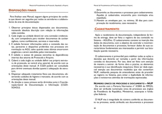 Manual de Procedimentos de Protocolo, Expedição e Arquivo
DISPOSIÇÕES FINAIS
Para finalizar este Manual, seguem alguns princípios de condu-
ta que devem ser seguidos por todos os servidores e colabora-
dores da área de documentação:
1. Observar princípios éticos dispensados aos documentos,
mantendo absoluta discrição com relação às informações
neles contidas.
2. Cada órgão ou unidade deverá ter uma comissão credencia-
da, com competência para receber documentos de caráter
sigiloso, como confidenciais, secretos e reservados.
3. É vedado fornecer informações sobre o conteúdo das no-
tas, pareceres e despachos proferidos nos processos em
tramitação na AGU, salvo quando estes últimos encerrarem
exigências a serem atendidas pelos interessados.
4. É vedado o acesso de pessoas estranhas às dependências
internas dos setores de Protocolo e Arquivo.
5. Caberá a cada órgão ou unidade definir sua própria estrutu-
ra de protocolo, se central e/ou setorial, de acordo com as
orientações deste manual. A CGDI poderá ser consultada
para dirimir eventuais dúvidas quanto à adequação de estru-
tura.
6. Dispensar adequado tratamento físico aos documentos, ob-
servando cuidados de higiene e manuseio, de acordo com as
orientações deste manual.
7. As dúvidas e casos omissos serão dirimidos junto à Coorde-
nação-Geral de Documentação e Informação (CGDI-
SGAGU).
Manual de Procedimentos de Protocolo, Expedição e Arquivo
48
dora.
10.Encaminha os documentos e processos para cadastramento.
Aqueles já cadastrados, encaminha para tramitação e/ou
expedição.
11.Mantém os envelopes por, no mínimo, 30 dias para com-
provação do recebimento, caso necessário.
CADASTRAMENTO
Após o recebimento da documentação, independente da for-
ma de entrega, deve ser feito o registro de seu conteúdo no
Sistema – AGUDoc. O cadastramento consiste na inserção dos
dados do documento, com o objetivo de controlar a movimen-
tação de documentos e processos, fornecer dados de suas ca-
racterísticas fundamentais aos interessados e permitir sua loca-
lização quando necessário.
O cadastramento é primordial para viabilizar todas as ações e
decisões que deverão ser tomadas a partir das informações
contidas no documento. Por isso, deve ser feito com atenção
de maneira a extrair, de forma clara e precisa, os elementos
necessários à sua identificação inequívoca. Deve ser dada espe-
cial atenção aos documentos recebidos que não contenham
NUP, realizando pesquisa de antecedentes antes de proceder
ao registro no Sistema, para evitar a duplicidade de informa-
ções e transtornos advindos de tramitações equivocadas.
NÚMERO ÚNICO DE PROCESSO E DOCUMENTO – NUP
De acordo com a Portaria Normativa nº 3/2003 do MPOG,
deve ser atribuída numeração única de processos aos órgãos
da Presidência da República, Ministérios, autarquias e funda-
ções federais.
O NUP visa à integridade do número conferido ao documen-
to ou processo, sendo atribuído aos documentos e processos
 