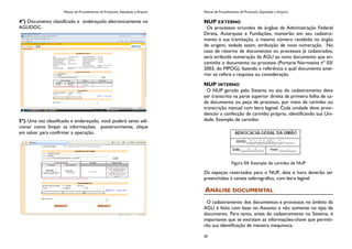 Manual de Procedimentos de Protocolo, Expedição e Arquivo
4º) Documento classificado e endereçado eletronicamente no
AGUDOC.
5º) Uma vez classificado e endereçado, você poderá tanto adi-
cionar como limpar as informações; posteriormente, clique
em salvar para confirmar a operação.
Manual de Procedimentos de Protocolo, Expedição e Arquivo
50
NUP EXTERNO
Os processos oriundos de órgãos da Administração Federal
Direta, Autarquias e Fundações, manterão em seu cadastra-
mento e sua tramitação, o mesmo número recebido no órgão
de origem, vedada assim, atribuição de nova numeração. No
caso de retorno de documentos ou processos já cadastrados,
será atribuída numeração da AGU ao novo documento que en-
caminha o documento ou processo (Portaria Normativa nº 03/
2003, do MPOG), fazendo a referência a qual documento ante-
rior se refere a resposta ou consideração.
NUP INTERNO
O NUP gerado pelo Sistema no ato do cadastramento deve
ser transcrito na parte superior direita da primeira folha de ca-
da documento ou peça de processo, por meio de carimbo ou
transcrição manual com letra legível. Cada unidade deve provi-
denciar a confecção de carimbo próprio, identificando sua Uni-
dade. Exemplo de carimbo:
Figura 04: Exemplo de carimbo de NUP
Os espaços reservados para o NUP, data e hora deverão ser
preenchidos à caneta esferográfica, com letra legível
ANÁLISE DOCUMENTAL
O cadastramento dos documentos e processos no âmbito da
AGU é feito com base no Assunto e não somente no tipo de
documento. Para tanto, antes do cadastramento no Sistema, é
importante que se extraiam as informações-chave que permiti-
rão sua identificação de maneira inequívoca.
 