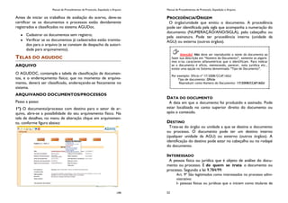 Manual de Procedimentos de Protocolo, Expedição e Arquivo
199
Antes de iniciar os trabalhos de avaliação do acervo, deve-se
certificar se os documentos e processos estão devidamente
registrados e classificados no sistema AGUDoc.
Cadastrar os documentos sem registro;
Verificar se os documentos já cadastrados estão tramita-
dos para o arquivo (e se constam de despacho da autori-
dade para arquivamento).
TELAS DO AGUDOC
ARQUIVO
O AGUDOC, contempla a tabela de classificação de documen-
tos, e o endereçamento físico; que no momento de arquiva-
mento, deverá ser classificado, endereçando-se fisicamente no
sistema.
ARQUIVANDO DOCUMENTOS/PROCESSOS
Passo a passo:
1º) O documento/processo com destino para o setor de ar-
quivo, abre-se a possibilidade do seu arquivamento físico. Na
tela de detalhes, no menu de alteração clique em arquivamen-
to, conforme figura abaixo:
Manual de Procedimentos de Protocolo, Expedição e Arquivo
52
PROCEDÊNCIA/ORIGEM
O órgão/unidade que emitiu o documento. A procedência
pode ser identificada pela sigla que acompanha a numeração do
documento (NUMERAÇÃO/ANO/SIGLA), pelo cabeçalho ou
pela assinatura. Pode ter procedência interna (unidade da
AGU) ou externa (outros órgãos).
DATA DO DOCUMENTO
A data em que o documento foi produzido e assinado. Pode
estar localizada no canto superior direito do documento ou
após o conteúdo.
DESTINO
Trata-se do órgão ou unidade a que se destina o documento
ou processo. O documento pode ter um destino interno
(qualquer unidade da AGU) ou externo (outros órgãos). A
identificação do destino pode estar no cabeçalho ou no rodapé
do documento.
INTERESSADO
A pessoa física ou jurídica que é objeto de análise do docu-
mento ou processo. É de quem se trata o documento ou
processo. Segundo a lei 9.784/99:
Art. 9º São legitimados como interessados no processo admi-
nistrativo:
I- pessoas físicas ou jurídicas que o iniciem como titulares de
Atenção! Não deve ser reproduzido o nome do documento ao
fazer sua descrição em “Número do Documento”, somente os algaris-
mos e/ou caracteres alfanuméricos que o identificam. Para indicar
se o documento é ofício, memorando, parecer, nota jurídica etc.,
existe uma opção no Sistema denominada “Tipo de Documento”.
Por exemplo: Ofício nº 17/2008/CCAF/AGU
Tipo de documento: Ofício
Reproduzir como Número do Documento: 17/2008/CCAF/AGU
 