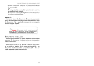 Manual de Procedimentos de Protocolo, Expedição e Arquivo
53
direitos ou interesses individuais, ou no exercício do direito
de representação;
(...)
III- as organizações e associações representativas, no tocante a
direitos e interesses coletivos;
IV- as pessoas ou associações legalmente constituídas quanto a
direitos ou interesses difusos.
ASSUNTO
E o resumo do teor do documento. Deve ser claro e conciso
e não necessariamente reproduzir integralmente todo o texto
do documento. Veja o quadro O certo e o errado na descrição do
assunto, na página seguinte.
DOCUMENTOS VINCULADOS
São outros documentos que fazem referência ao documento
analisado. Os documentos vinculados podem ou não estar jun-
tados ou apensados.
Por exemplo: Expede-se um ofício de solicitação (A); recebe-
se um ofício em resposta (B). O oficio de resposta (B) é um
documento vinculado ao ofício que o solicitou (A) e deve ser
citado quando do cadastramento de (B).
Atenção! O interessado não é, necessariamente, a
pessoa que assina o documento. No caso de Requerimento,
a procedência e o interessado podem ser coincidentes.
 