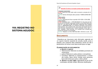 VIII. REGISTRO NO
SISTEMA AGUDOC
Manual de Procedimentos de Protocolo, Expedição e Arquivo
54
DOCUMENTO
Entende-se por documento toda informação registrada em
um suporte material, suscetível de consulta, estudo, prova e
pesquisa, pois comprova fatos, fenômenos, formas de vida e
pensamentos do homem numa determinada época ou lugar.
CLASSIFICAÇÃO DE DOCUMENTOS
a. Quanto à espécie:
Administrativo: Referente às atividades puramente ad-
ministrativas;
Judicial: Referente às ações judiciais e extrajudiciais;
Consultivo: Referente ao assessoramento e orienta-
ção jurídica. Busca dirimir dúvidas entre pareceres,
busca alternativas para evitar a esfera judicial.
b. Quanto ao grau sigilo: dependendo do teor da do-
cumentação, ela pode receber diferentes classificações.
Atenção! O certo e o errado na descrição do assunto:
Linguagem inapropriada:
Errado: Solicito por favor saber onde se encontra o processo de mi-
nha mãe.
Correto: Solicita informações sobre processo nº 000934.034930/2001-
65
Muito sucinto:
Errado: Férias
Correto: Solicitação de férias no período 10/01/2001 a 10/02/2002.
Muito extenso:
Errado: Usucapião (proc. n°1997.000.003365-9 6ª Vara Cível de Ma-
dureira/RJ em atenção a solicitação contida no oficio 0025/AGU,com
data de 11 de março de 2001 (documento cadastrado nesta unidade
sob o n° 00055555555/2001-111) conforme informação .dos técnicos
desta gerência ,até a presente data ,não consta nos arquivos de pró-
prios nacionais cadastrado para o imóvel localizado na Rua João n°
222 , Saudades , neste município , RJ e também não e formado por
terreno de marinha e/ou acrescidos.
Correto: Resposta ao ofício 0025/AGU/2001 referente ao proc. Nº
 