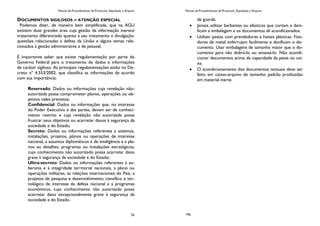 Manual de Procedimentos de Protocolo, Expedição e Arquivo
55
DOCUMENTOS SIGILOSOS – ATENÇÃO ESPECIAL
Podemos dizer, de maneira bem simplificada, que na AGU
existem duas grandes área cuja gestão da informação merece
tratamento diferenciado quanto a seu tratamento e divulgação:
questões relacionadas à defesa da União e alguns temas rela-
cionados à gestão administrativa e de pessoal.
É importante saber que existe regulamentação por parte do
Governo Federal para o tratamento de dados e informações
de caráter sigiloso. As principais regulamentações estão no De-
creto nº 4.553/2002, que classifica as informações de acordo
com sua importância:
Reservado: Dados ou informações cuja revelação não-
autorizada possa comprometer planos, operações ou ob-
jetivos neles previstos;
Confidencial: Dados ou informações que, no interesse
do Poder Executivo e das partes, devam ser de conheci-
mento restrito e cuja revelação não autorizada possa
frustrar seus objetivos ou acarretar danos à segurança da
sociedade e do Estado;
Secreto: Dados ou informações referentes a sistemas,
instalações, projetos, planos ou operações de interesse
nacional, a assuntos diplomáticos e de inteligência e a pla-
nos ou detalhes, programas ou instalações estratégicos,
cujo conhecimento não autorizado possa acarretar dano
grave à segurança da sociedade e do Estado;
Ultra-secreto: Dados ou informações referentes à so-
berania e à integridade territorial nacionais, a plano ou
operações militares, às relações internacionais do País, a
projetos de pesquisa e desenvolvimento científico e tec-
nológico de interesse da defesa nacional e a programas
econômicos, cujo conhecimento não autorizado possa
acarretar dano excepcionalmente grave à segurança da
sociedade e do Estado.
Manual de Procedimentos de Protocolo, Expedição e Arquivo
196
de guarda.
Jamais utilizar barbantes ou elásticos que cortam e dani-
ficam a embalagem e os documentos ali acondicionados.
Utilizar pastas com prendedores e hastes plásticas. Fixa-
dores de metal enferrujam facilmente e danificam o do-
cumento. Usar embalagens de tamanho maior que o do-
cumento para não dobrá-lo ou amassá-lo. Não acondi-
cionar documentos acima da capacidade da pasta ou cai-
xa.
O acondicionamento dos documentos textuais deve ser
feito em caixas-arquivo de tamanho padrão produzidas
em material inerte.
 