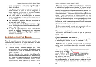 Manual de Procedimentos de Protocolo, Expedição e Arquivo
195
que as fotocópias não substituem o original ou a 2ª via
de um documento.
Evite guardar documentos, mapas ou outros objetos de
grande tamanho, em forma de rolos ou em gavetas ou
caixas pequenas. Acondicione em envelopes de papel
neutro e, de preferência, em mapotecas.
Evite fumar, beber ou se alimentar perto de documen-
tos, evitando o perigo de manchas, queimaduras e atrati-
vos para insetos.
Evite materiais que derretam tais como elásticos de lá-
tex. Use cadarços de algodão.
Evite colas plásticas e em bastão que favorecem a degra-
dação. Substitua por metilcelulose (a base de água) que é
neutra e reversível.
Os papéis das capas de processo devem ser alcalinos e/
ou capas de processos que contenham fibra longa (papel
Kraft branco – KB 125, com 125 g/m2) para que tenham
resistência ao manuseio.
ACONDICIONAMENTO E GUARDA
Antes do acondicionamento dos documentos em caixas-box,
recomenda-se a higienização do acervo, liberando-o de poeira
e de outros resíduos estranhos aos documentos.
O tipo de material e mobiliário adequado para a guarda
de documentos deve corresponder à freqüência de uso
dos mesmos, em função da durabilidade e facilidade de
acesso à consulta.
Deve-se analisar as melhores opções de embalagens. Po-
de-se adotar diversos modelos de caixas, envelopes, fol-
ders, pastas, etc. Para definir a melhor forma de acondi-
cionamento é necessário considerar o tamanho e o tipo
de documento, o espaço disponível, os custos e o tempo
Manual de Procedimentos de Protocolo, Expedição e Arquivo
56
Quando as informações já foram classificadas, seu tratamento
é relativamente simples. Convém destacar, no entanto, que pa-
ra o tratamento de informações não classificadas determinados
padrões de conduta são altamente recomendáveis: A AGU tra-
ta, na defesa da União com informações que, se divulgadas, po-
dem comprometer o andamento de processos ou prejudicar a
defesa. Por outro lado, deve-se ter bastante cuidado para não
divulgar informações que possam comprometer a honra e a
imagem de pessoas envolvidas em processos administrativos
(especialmente processo administrativo disciplinar) ou fornecer
informações sobre procedimentos administrativos, com ênfase
àqueles ligados a processos licitatórios.
Dedicaremos uma seção especial ao tratamento de informa-
ções e documentos sensíveis no final deste Manual.
DOCUMENTO OSTENSIVO
Documento sem classificação quanto ao grau de sigilo, cujo
acesso é livre.
CADASTRANDO UM DOCUMENTO
É obrigatório o cadastro de todos os documentos expedidos
e recebidos pelas unidades da AGU no Sistema AGUDoc.
O Recibo deve ser emitido somente quando o documento
estiver sendo encaminhado para órgãos externos às unidades
da AGU.
O Sistema AGUDoc
tem a opção de recebi-
mento eletrônico e TO-
DOS os usuários devem
dar baixa em suas pen-
dências para assegurar que os documentos sejam localizados
no momento em que for necessário. Sempre que se recebe um
documento ou processo fisicamente, deve-se executar o rece-
Observação: Os cadastradores
devem atentar para o encaminhamento
do documento juntamente com sua
Papeleta de Encaminhamento.
 