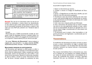 Manual de Procedimentos de Protocolo, Expedição e Arquivo
63
Atenção! No caso de um documento tratar de mais de um
assunto ou interessado, o mesmo deverá ser desmembrado,
ou seja, devem-se gerar tantas cópias quantos forem os assun-
tos ou interessados constantes do documento e cadastrar cada
cópia com novo NUP (não confundir com “Geração de cópia no
sistema”)
Exemplo:
Memorando para a CGRH encaminhando certidão de nasci-
mento, recibo de identidade funcional e atestado médico; ou,
Memorando para a SGCT com proposta de procedimento jun-
to ao Supremo Tribunal Federal (STF) em mais de uma ação.
No campo “Número do Documento”, deve-se cadastrar o
original como nas instruções e as cópias incluindo NUMER-
AÇÃO/SIGLA(COPIA). Exemplo: “725/2007/AGU(COPIA)”.
REALIZANDO PESQUISA DE ANTECEDENTES
Os documentos que ingressam na AGU podem se referir a
outros que já tramitam na instituição. É de fundamental impor-
tância, antes do cadastramento, realizar a pesquisa por assunto,
interessado, número do documento etc. para verificar a exis-
tência de tais documentos. Quando for encontrado anteceden-
te, deve-se realizar o vínculo no campo “Documentos vincula-
dos” de forma a fornecer subsídio no tratamento do tema.
CAMPO INSTRUÇÕES DE CADASTRAMENTO
Despacho - Despacho é o encaminhamento que dá andamento
ao processo, sem tomada de decisão definitiva.
- Deve ser preenchido quando solicitado pela auto-
ridade competente. Não é obrigatório.
Prazo - Deve ser preenchido quando solicitado pela auto-
ridade competente ou quando indicado no docu-
mento ou processo.
Manual de Procedimentos de Protocolo, Expedição e Arquivo
188
do proceder da seguinte maneira:
1. Separar os documentos por assunto;
2. Localizar o assunto no Código de Classificação de Docu-
mentos;
3. Anotar o Código/Assunto em folha A4 ou planilha, que será
a folha de rosto dos documentos agrupados;
4. Acondicionar esses documentos utilizando uma caixa arqui-
vo para cada assunto/código pois será quantificado no momen-
to do preenchimento do formulário de eliminação (Ver modelo
de lombada nos anexos);
5. Colar nesta caixa a etiqueta padrão para Eliminação;
6. Caso o documento não pertença mais ao arquivo corrente,
mas está em uma caixa aguardando avaliação, ou seja, a defini-
ção de sua temporalidade, ele deverá ser agrupado com os ou-
tros do mesmo código e acondicionado em caixa arquivo com
etiqueta padrão;
7. O documento que já cumpriu a fase intermediária e é de
guarda permanente, será higienizado e acondicionado para fu-
turo tratamento.
TRANSFERÊNCIA
A transferência de documentos do arquivo corrente ou setori-
ais para o arquivo intermediário do órgão é atividade funda-
mental para racionalizar o uso do espaço físico das áreas admi-
nistrativas, mantendo nos arquivos setoriais a documentação
de valor primário.
Nos arquivos intermediários ficam os documentos que, cessa-
do ou reduzido seu uso freqüente nas unidades produtoras,
por razões de interesse administrativo e racionalização de re-
cursos, são transferidos dos arquivos correntes e aguardam
destinação final para sua eliminação ou recolhimento para
 