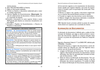 Manual de Procedimentos de Protocolo, Expedição e Arquivo
65
mesmo assunto.
6. Abre TELA DE INCLUSÃO no Sistema.
7. Digita as informações analisadas.
8. Tramita no Sistema o documento cadastrado para o setor
ou unidade responsável.
9. Imprime Papeleta de Encaminhamento. Observação: No
caso de cadastramento de documento o Sistema não permi-
te a impressão de etiqueta.
10.Carimba o documento no canto superior direito e anota
NUP gerada pelo Sistema ou transcreve manualmente com
letra legível.
11.Grampeia a Papeleta de Encaminhamento, o Resumo da
Pesquisa e o documento.
Acompanham o documento cadastrado:
Papeleta de Encaminhamento: Deve ser enviada somente
junto com documentos cadastrados. Não se usa papeleta para encami-
nhar processos, que já têm capa com os dados de seu conteúdo.
A papeleta indica o conteúdo do documento de forma clara e objeti-
va: NUP, Tipo de Documento, Número do Documento, Interessado,
Assunto, Destino, Etc.
Documento: Toda informação registrada em suporte material, sus-
cetível de consulta, estudo, prova e pesquisa, pois comprova fatos, fe-
nômenos, formas de vida e pensamentos do homem numa determinada
época ou lugar.
Deve-se anotar o NUP gerado pelo Sistema no canto superior direito
do documento.
Resumo da Pesquisa: Lista outros documentos ou processos que
fazem referência a assuntos e procedimentos que já estão em trata-
mento na Instituição.
Recibo: Comprova o recebimento de um documento ou processo.
É utilizado em versão impressa SOMENTE para envio de documentos
ou processos a entidades externas à AGU. Para unidades da AGU, o
recibo é eletrônico, diretamente no Sistema AGUDoc e comprova
o recebimento de um documento ou processo.
Na versão impressa, o recibo deve identificar o servidor que recebe,
a data e hora e a assinatura em letra de forma legível ou carimbo.
Manual de Procedimentos de Protocolo, Expedição e Arquivo
186
útil do exercício seguinte ao do arquivamento do documento,
exceto aqueles que originam despesas, cujo prazo de arquiva-
mento é contado a partir da aprovação das contas pelo Tribu-
nal de Contas;
4. Eliminar as cópias e vias, quando o documento original esti-
ver no conjunto documental (dossiê, processo ou pasta);
5. Proceder ao registro dos documentos a serem eliminados;
6. Elaborar listagem dos documentos destinados à transferên-
cia para o arquivo intermediário do órgão.
OBS: Quando houver processo judicial os prazos de arquiva-
mento devem ser suspensos até a conclusão do mesmo.
ELIMINAÇÃO DE DOCUMENTOS
A eliminação de documentos é definida após a análise da Sub-
comissão de Avaliação, que julga os valores primário e secun-
dário dos documentos, seguindo os critérios indicados neste
manual e os prazos de arquivamento da Tabela de Temporali-
dade.
Segundo a Resolução Federal nº 7, de 20/05/1997, definida pelo
CONARQ – Conselho
Nacional de Arquivos, o registro dos documentos a serem eli-
minados deverá ser efetuado por meio dos seguintes instru-
mentos, que são de guarda permanente:
Listagem de Eliminação de Documentos. Tem por objetivo
registrar informações pertinentes aos documentos a serem
eliminados. Esta deve ser aprovada pela Comissão da Avali-
ação de Documentos – CAD.
Edital de Ciência de Eliminação de Documentos. Tem por
objetivo tornar público, em periódicos oficiais, o ato de
eliminação dos acervos arquivísticos. O modelo do Edital
de Ciência de Eliminação de Documentos, baseia-se na Re-
 