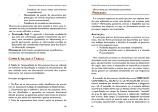 Manual de Procedimentos de Protocolo, Expedição e Arquivo
185
Existência de outras fontes (documentos
recapitulativos);
Necessidade de guarda do documento por
precaução, em virtude de práticas administra-
tivas (prazos precaucionais);
Freqüência de consulta aos documentos.
O prazo de arquivamento não deve exceder a cinco anos, in-
correndo no risco de acumular documentos desnecessários ao
uso corrente e dificultar o acesso.
Destinação final: É registrada a destinação estabelecida
que pode ser a eliminação, quando o documento não apre-
senta valor secundário (probatório ou informativo) ou a
guarda permanente, quando as informações contidas no
documento são consideradas importantes para fins de pro-
va, informação e pesquisa.
Observação: Informações complementares e justificativas,
necessárias à correta aplicação da tabela.
COMO UTILIZAR A TABELA
A Tabela de Temporalidade de Documentos deve ser utilizada
no momento de classificação e avaliação da documentação. Ela
será utilizada tanto nos documentos correntes dos arquivos
locais como nos arquivos centralizados.
Proceder da seguinte forma:
1. Verificar se os documentos estão classificados de acordo
com os assuntos de Código de Classificação de Documentos;
2. Documentos que se referem a dois ou mais assuntos, deve-
rão ser classificados e agrupados ao conjunto documental
(dossiê, processo ou pasta) que possui maior prazo de arquiva-
mento ou que tenha sido destinado à guarda permanente;
3. Prazo de arquivamento deve contar a partir do primeiro dia
Manual de Procedimentos de Protocolo, Expedição e Arquivo
66
12.Encaminha para distribuição (escaninho).
PROCESSO
É o conjunto seqüencial de ações que tem por objetivo aten-
der uma solicitação ou emitir uma decisão. Um processo pode
receber informações, pareceres, anexos e despachos que são
tramitados em conjunto, ou seja, os documentos formam um
processo e seguem para tramitação.
AUTUAÇÃO
É a ação pela qual um documento passa a constituir um pro-
cesso. Visa dar forma processual aos documentos que requei-
ram análises, informações e decisões. A autuação de processo
ocorrerá nos seguintes casos:
Mediante despacho de autoridade competente;
Quando acordado entre o destinatário e a Unidade
Protocolizadora.
Não constituirão processo os documentos cujo assunto seja
de caráter social, tais como convites para festividades, homena-
gens, agradecimentos e comunicações de posse ou afastamento
de cargos, bem como as requisições de material ou prestação
de serviços, informações e outros que, por sua menor impor-
tância, possam ser atendidos diretamente em suas respectivas
áreas.
A autuação de documentos classificados como RESERVADO,
CONFIDENCIAL, SECRETO ou ULTRA-SECRETO será pro-
cessada somente por servidor com competência e designação
para tal. A autuação de documentos ou processos sigilosos
ocorrerá da mesma forma que os demais, tendo como ressalva
a especificação no campo do Sistema denominado “Sensível”
do grau de sigilo expresso. Somente o cadastrador habilitado
tem acesso a esse campo. O cadastrador designado da unidade
de protocolo central ou setorial, após a autuação, deve lacrar
o envelope, apondo NUP, o órgão e nome do destinatário e o
 