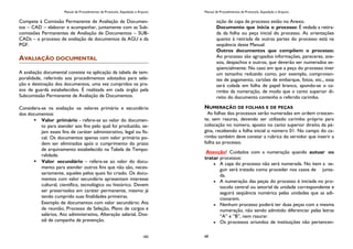 Manual de Procedimentos de Protocolo, Expedição e Arquivo
183
Compete à Comissão Permanente de Avaliação de Documen-
tos – CAD – elaborar e acompanhar, juntamente com as Sub-
comissões Permanentes de Avaliação de Documentos – SUB-
CADs – o processo de avaliação de documentos da AGU e da
PGF.
AVALIAÇÃO DOCUMENTAL
A avaliação documental consiste na aplicação da tabela de tem-
poralidade, referindo aos procedimentos adotados para sele-
ção e destinação dos documentos, uma vez cumpridos os pra-
zos de guarda estabelecidos. É realizada em cada órgão pela
Subcomissão Permanente de Avaliação de Documentos.
Considera-se na avaliação os valores primário e secundário
dos documentos:
 Valor primário - refere-se ao valor do documen-
to para atender aos fins pelo qual foi produzido, se-
jam esses fins de caráter administrativo, legal ou fis-
cal. Os documentos apenas com valor primário po-
dem ser eliminados após o cumprimento do prazo
de arquivamento estabelecido na Tabela de Tempo-
ralidade.
 Valor secundário – refere-se ao valor do docu-
mento para atender outros fins que não são, neces-
sariamente, aqueles pelos quais foi criado. Os docu-
mentos com valor secundário apresentam interesse
cultural, científico, tecnológico ou histórico. Devem
ser preservados em caráter permanente, mesmo já
tendo cumprido suas finalidades primeiras.
Exemplo de documentos com valor secundário: Ata
de reunião, Processo de Seleção, Plano de cargos e
salários, Ato administrativo, Alteração salarial, Dos-
siê de campanha de prevenção.
Manual de Procedimentos de Protocolo, Expedição e Arquivo
68
sição de capa de processo estão no Anexo.
Documento que inicia o processo: É vedada a retira-
da da folha ou peça inicial do processo. As orientações
quanto à retirada de outras partes do processo está na
seqüência deste Manual.
Outros documentos que compõem o processo:
Ao processo são agrupados informações, pareceres, ane-
xos, despachos e outros, que deverão ser numerados se-
qüencialmente. No caso em que a peça do processo tiver
um tamanho reduzido como, por exemplo, comprovan-
tes de pagamento, cartões de embarque, fotos, etc., essa
será colada em folha de papel branco, apondo-se o ca-
rimbo da numeração, de modo que o canto superior di-
reito do documento contenha o referido carimbo.
NUMERAÇÃO DE FOLHAS E DE PEÇAS
As folhas dos processos serão numeradas em ordem crescen-
te, sem rasuras, devendo ser utilizado carimbo próprio para
colocação no número, aposto no canto superior direito da pá-
gina, recebendo a folha inicial o número 01. No campo do ca-
rimbo também deve constar a rubrica do servidor que inserir a
folha ao processo.
Atenção! Cuidados com a numeração quando autuar ou
tratar processos:
A capa do processo não será numerada. No item a se-
guir será tratado como proceder nos casos de junta-
da.
A numeração das peças do processo é iniciada no pro-
tocolo central ou setorial da unidade correspondente e
seguirá seqüência numérica pelas unidades que as adi-
cionarem.
Nenhum processo poderá ter duas peças com a mesma
numeração, não sendo admitido diferenciar pelas letras
“A” e “B”, nem rasurar.
Os processos oriundos de instituições não pertencen-
 
