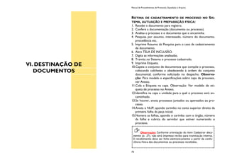 VI. DESTINAÇÃO DE
DOCUMENTOS
Manual de Procedimentos de Protocolo, Expedição e Arquivo
70
ROTINA DE CADASTRAMENTO DE PROCESSO NO SIS-
TEMA, AUTUAÇÃO E PREPARAÇÃO FÍSICA:
1. Recebe o documento para registro.
2. Confere a documentação (documento ou processo).
3. Analisa o processo e o documento que o encaminha.
4. Pesquisa por assunto, interessado, número do documento,
procedência etc.
5. Imprime Resumo da Pesquisa para o caso de cadastramento
de documento.
6. Abre TELA DE INCLUSÃO.
7. Digita as informações analisadas.
8. Tramita no Sistema o processo cadastrado.
9. Imprime Etiqueta.
10.Capeia o conjunto de documentos que compõe o processo,
colocando colchetes e obedecendo à ordem do conjunto
documental, conforme solicitado no despacho. Observa-
ção: Para modelo e especificações sobre capa de processo,
ver Anexo.
11.Cola a Etiqueta na capa. Observação: Ver modelo de eti-
queta de processo no Anexo.
12.Identifica na capa a unidade para a qual o processo será en-
caminhado.
13.Se houver, anota processos juntados ou apensados ao pro-
cesso.
14.Anota o NUP, apondo carimbo no canto superior direito da
primeira folha da peça inicial.
15.Numera as folhas, apondo o carimbo com o órgão, número
da folha e rubrica do servidor que estiver numerando o
processo.
Observação: Conforme orientação do item Cadastrar docu-
mento (p. 37), não será impresso recibo para tramitação interna.
O recebimento deve ser feito eletronicamente a partir da confe-
rência física dos documentos ou processos recebidos.
 