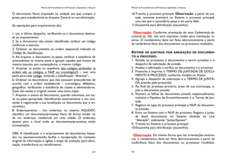 Manual de Procedimentos de Protocolo, Expedição e Arquivo
177
O documento ficará arquivado na unidade até que cumpra o
prazo para transferência ao Arquivo Central ou sua eliminação.
As operações para arquivamento são:
1. Ler o último despacho, verificando se o documento destina-
se ao arquivamento;
2. Se o documento não estiver classificado, atribuir um código
conforme o assunto;
3. Ordenar os documentos na ordem seqüencial indicada no
Código de classificação;
4. Ao arquivar o documento na pasta, verificar a existência de
antecedentes na mesma pasta e agrupar aqueles que tratam do
mesmo assunto, por conseqüência, o mesmo código;
5. Arquivar as pastas na seqüência dos códigos atribuídos (a
ordem são os códigos, a NUP ou cronológica?) – usar uma
pasta para cada código, evitando a classificação “diversos”;
6. Ordenar os documentos que não possuem antecedentes de
acordo com a ordem estabelecida – cronológica, alfabética,
geográfica, verificando a existência de cópias e eliminando-as.
Caso não exista o original manter uma única cópia;
7. Arquivar o anexo do documento, quando volumoso, em cai-
xa ou pasta apropriada, identificando externamente o seu con-
teúdo e registrando a sua localização no documento que o en-
caminhou.
8. Endereçamento - Um endereço no sistema AGUDOC
identifica um documento/processo físico de forma similar ao
de um endereço residencial em uma cidade. O endereço
aponta para o local onde os documentos/processos estão
armazenados.
OBS: A classificação e o arquivamento de documentos basea-
dos no assunto/conteúdo facilita a recuperação do contexto
original da informação e agiliza a etapa de avaliação para elimi-
nação, transferência ou recolhimento.
Manual de Procedimentos de Protocolo, Expedição e Arquivo
74
10.Tramita o processo principal. Observação: a partir da jun-
tada, somente tramitará no Sistema o processo principal,
uma vez que o secundário passa a ser parte dele.
11.Encaminha para distribuição (escaninho).
Observação: Conforme orientação do item Cadastrando do-
cumento (p. 56), não será impresso recibo para tramitação in-
terna. O recebimento deve ser feito eletronicamente a partir
da conferência física dos documentos ou processos recebidos.
ROTINA DE JUNTADA POR ANEXAÇÃO DE DOCUMEN-
TO A PROCESSO:
1. Recebe os processos e documentos a serem juntados e o
despacho de solicitação de juntada.
2. Analisa a solicitação e verifica os documentos e o processo.
3. Preenche e imprime o TERMO DE JUNTADA DE DOCU-
MENTO A PROCESSO, conforme modelo no Anexo.
4. Agrupa o despacho de solicitação e o TERMO DE JUNTA-
DA emitido pelo protocolo.
5. Ao final do processo primário, antes de sua contracapa, a-
põe o documento juntado.
6. Numera as folhas do documento juntado seqüencialmente,
inclusive a Papeleta de Encaminhamento e o Termo de Jun-
tada.
7. Registra na capa do processo principal o NUP do documen-
to juntado.
8. Entra no Sistema com o NUP do processo. Registra a junta-
da do(s) documentos no Sistema clicando no Link
“Alteração”, solicitando “Juntar/Apensar”.
9. Tramita no Sistema o processo principal.
10.Encaminha para distribuição (escaninho).
Observação: Da mesma forma que nas orientações anterio-
res, o recebimento deve ser feito eletronicamente a partir da
conferência física dos documentos ou processos recebidos.
 