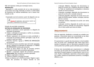Manual de Procedimentos de Protocolo, Expedição e Arquivo
75
Não será impresso recibo para tramitação interna.
APENSAÇÃO
Apensação é a união provisória de um ou mais processos a
um processo mais antigo, destinada ao estudo e à uniformidade
de tratamento em matérias semelhantes, com o mesmo inte-
ressado ou não.
A apensação ocorrerá somente a partir de despacho com so-
licitação de autoridade competente.
ROTINA DE APENSAÇÃO DE PROCESSOS
1. Recebe os processos a serem apensados e o despacho de
solicitação de apensação.
2. Analisa a solicitação de apensação e verifica os processos,
conforme modelo do Anexo.
3. Mantém superposto um processo ao outro, prendendo a
contracapa do processo primário (principal) à capa do se-
cundário e assim por diante.
4. Preenche, imprime e agrupa o TERMO DE APENSAÇÃO
aos processos.
5. Ao final do processo secundário (que está sendo apensado),
agrupa o despacho de solicitação de apensação e o TERMO
DE APENSAÇÃO emitido pelo protocolo.
6. Anota na parte inferior da capa do processo primário
(principal) os dados do(s) processo(s) apensado(s).
7. Mantém a numeração original dos processos apensados.
Observação: Não renumerar processos apensados.
8. Registra a apensação no Sistema.
9. Tramita no Sistema o processo principal.
10.Entra no Sistema com o NUP do processo. Registra a apen-
sação dos processos no Sistema clicando no Link
Atenção! Na apensação, cada processo mantém sua
identidade e independência de numeração.
Manual de Procedimentos de Protocolo, Expedição e Arquivo
176
ordenação alfabética: disposição dos documentos ou
pastas de acordo com a seqüência das letras do alfabe-
to. Pode ser classificada em enciclopédico e dicionário
quando se trata de assuntos;
ordenação cronológica: disposição dos documentos ou
pastas de acordo com a sucessão temporal;
ordenação geográfica: disposição de acordo com as uni-
dades territoriais (países, estados, municípios, distritos,
bairros e outras);
ordenação temática: disposição de acordo com temas
ou assuntos;
ordenação numérica: disposição de acordo com a se-
qüência numérica atribuída aos documentos. Depende
de um índice auxiliar para busca de dados.
ARQUIVAMENTO
Uma vez registrado, classificado e tramitado nas unidades com-
petentes, o documento deverá ser encaminhado ao seu desti-
no para arquivamento, após receber despacho final.
O arquivamento é a guarda dos documentos no local estabele-
cido, de acordo com a classificação dada. Nesta etapa toda a
atenção é necessária, pois um documento arquivado erronea-
mente poderá ficar perdido quando solicitado posteriormente.
A forma mais recomendada para arquivamento é a utilização
de miolos, que são pastas de cartolina (capa de processo) utili-
zada dentro da pasta suspensa ou caixas-arquivo, como um en-
carte. Auxilia a classificação, separando os documentos segun-
do o melhor método de arquivamento (numérico, cronológico,
alfabético, etc.).
 