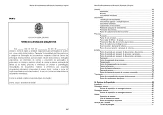 Manual de Procedimentos de Protocolo, Expedição e Arquivo
247
Manual de Procedimentos de Protocolo, Expedição e Arquivo
Destino...........................................................................................................................................52
Interessado...................................................................................................................52
Assunto.........................................................................................................................53
Documentos vinculados............................................................................................53
Documento................................................................................................................................54
Classificação de documentos...................................................................................54
Documentos sigilosos – atenção especial.............................................................55
Documento ostensivo...............................................................................................56
Cadastrando um documento...................................................................................56
Realizando pesquisa de antecedentes....................................................................63
Montando documentos.............................................................................................64
Rotina de cadastramento de documento .............................................................64
Processo......................................................................................................................................66
Autuação.......................................................................................................................66
Partes de um processo.............................................................................................67
Numeração de folhas e de peças............................................................................68
Tratamento físico dos documentos e processos................................................69
Rotina de cadastramento de processo..................................................................70
Encerramento e abertura de volumes...................................................................71
Rotina de encerramento e abertura de volumes................................................71
Juntadas.......................................................................................................................................72
Rotina de juntada por anexação de documento a documento........................72
Rotina de juntada por anexação de processo a processo.................................73
Rotina de juntada por anexação de documento a processo............................74
Apensação....................................................................................................................75
Rotina de apensação de processos.........................................................................75
Desapensação..............................................................................................................76
Rotina de desapensação de processos..................................................................77
Desentranhamento.....................................................................................................77
Rotina de desentranhamento...................................................................................77
Desmembramento......................................................................................................78
Rotina de desmembramento de processo constituído......................................79
Tramitação..................................................................................................................................81
Rotina de tramitação de processos e documentos............................................82
Rotina de recebimento eletrônico.........................................................................83
IV. Rotinas de Expedição...............................................................................85
Expedição....................................................................................................................................87
Mensageria interna....................................................................................................................87
Rotinas de expedição via mensageria interna......................................................88
Mensageria externa..................................................................................................................88
Rotinas de expedição via mensageria externa.....................................................89
Malote.........................................................................................................................................90
Expedição de malotes................................................................................................91
Guia de remessa de malote......................................................................................91
Rotina de expedição via malote..............................................................................93
Serviços dos Correios.............................................................................................................93
Cartão de postagem..................................................................................................93
 