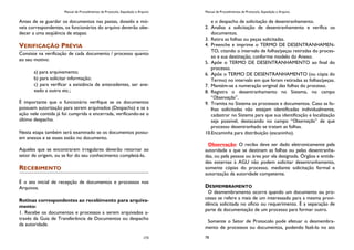 Manual de Procedimentos de Protocolo, Expedição e Arquivo
173
Antes de se guardar os documentos nas pastas, dossiês e mó-
veis correspondentes, os funcionários do arquivo deverão obe-
decer a uma seqüência de etapas:
VERIFICAÇÃO PRÉVIA
Consiste na verificação de cada documento / processo quanto
ao seu motivo:
a) para arquivamento;
b) para solicitar informação;
c) para verificar a existência de antecedentes, ser ane-
xado a outro etc.;
É importante que o funcionário verifique se os documentos
possuem autorização para serem arquivados (Despacho) e se a
ação nele contida já foi cumprida e encerrada, verificando-se o
último despacho.
Nesta etapa também será examinado se os documentos possu-
em anexos e se esses estão no documento.
Aqueles que se encontrarem irregulares deverão retornar ao
setor de origem, ou se for do seu conhecimento completá-lo.
RECEBIMENTO
É o ato inicial de recepção de documentos e processos nos
Arquivos.
Rotinas correspondentes ao recebimento para arquiva-
mento:
1. Recebe os documentos e processos a serem arquivados a-
través da Guia de Transferência de Documentos ou despacho
da autoridade.
Manual de Procedimentos de Protocolo, Expedição e Arquivo
78
e o despacho de solicitação de desentranhamento.
2. Analisa a solicitação de desentranhamento e verifica os
documentos.
3. Retira as folhas ou peças solicitadas.
4. Preenche e imprime o TERMO DE DESENTRANHAMEN-
TO, citando o intervalo de folhas/peças retiradas do proces-
so e sua destinação, conforme modelo do Anexo.
5. Apõe o TERMO DE DESENTRANHAMENTO ao final do
processo.
6. Apõe o TERMO DE DESENTRANHAMENTO (ou cópia do
Termo) no intervalo em que foram retiradas as folhas/peças.
7. Mantém-se a numeração original das folhas do processo.
8. Registra o desentranhamento no Sistema, no campo
“Observação”.
9. Tramita no Sistema os processos e documentos. Caso as fo-
lhas solicitadas não estejam identificadas individualmente,
cadastrar no Sistema para que sua identificação e localização
seja possível, destacando no campo “Observação” de que
processo desentranhado se tratam as folhas.
10.Encaminha para distribuição (escaninho).
Observação: O recibo deve ser dado eletronicamente pela
autoridade a que se destinam as folhas ou pelas desentranha-
das, ou pela pessoa ou área por ela designada. Órgãos e entida-
des externas à AGU não podem solicitar desentranhamento,
somente cópias do processo, mediante solicitação formal e
autorização da autoridade competente.
DESMEMBRAMENTO
O desmembramento ocorre quando um documento ou pro-
cesso se refere a mais de um interessado para a mesma provi-
dência solicitada no ofício ou requerimento. É a separação de
parte da documentação de um processo para formar outro.
Somente o Setor de Protocolo pode efetuar o desmembra-
mento de processos ou documentos, podendo fazê-lo no ato
 