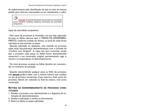 Manual de Procedimentos de Protocolo, Expedição e Arquivo
79
do cadastramento pela identificação de que se trata do mesmo
pedido para diversos interessados ou em atendimento a solici-
tação de autoridade competente.
Nos casos de processos já montados, em que haja separação
de peça ou folhas, deve-se apor o TERMO DE DESMEMBRA-
MENTO, conforme modelo do Anexo, no local de onde foram
retirados os documentos ou peças.
Quando solicitado no despacho, será mantida no processo
cópia do(s) documento(s) desmembrado(s) com o carimbo de
“Confere com Original”. A cópia não será numerada, sendo
que o processo cujas peças ou folhas foram desmembradas
conservará a sua numeração original, permanecendo vago o
número correspondente ao desmembramento.
No novo processo, as peças ou folhas deverão ser renumera-
das no momento da autuação.
Quando desmembrada qualquer peça ou folha do processo,
esta jamais poderá voltar com o mesmo número que recebeu
no ato da primeira numeração. Caso retorne a fazer parte do
processo, deverá ser colocada no final do mesmo, com outra
numeração.
ROTINA DE DESMEMBRAMENTO DE PROCESSO CONS-
TITUÍDO:
1. Recebe o processo a ser desmembrado e o despacho de so-
licitação de desmembramento.
2. Analisa a solicitação e verifica os documentos.
3. Retira as folhas ou peças solicitadas.
Atenção! O desmembramento de processo já constituído
ocorre somente mediante despacho solicitação da autoridade
competente.
 