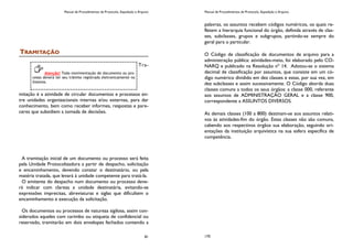 Manual de Procedimentos de Protocolo, Expedição e Arquivo
81
TRAMITAÇÃO
Tra-
mitação é a atividade de circular documentos e processos en-
tre unidades organizacionais internas e/ou externas, para dar
conhecimento, bem como receber informes, respostas e pare-
ceres que subsidiem a tomada de decisões.
A tramitação inicial de um documento ou processo será feita
pela Unidade Protocolizadora a partir de despacho, solicitação
e encaminhamento, devendo constar o destinatário, ou pela
matéria tratada, que levará à unidade competente para tratá-la.
O emitente do despacho num documento ou processo deve-
rá indicar com clareza a unidade destinatária, evitando-se
expressões imprecisas, abreviaturas e siglas que dificultem o
encaminhamento e execução da solicitação.
Os documentos ou processos de natureza sigilosa, assim con-
siderados aqueles com carimbo ou etiqueta de confidencial ou
reservado, tramitarão em dois envelopes fechados contendo a
Atenção! Toda movimentação de documento ou pro-
cesso deverá ter seu trâmite registrado eletronicamente no
Sistema.
Manual de Procedimentos de Protocolo, Expedição e Arquivo
170
palavras, os assuntos recebem códigos numéricos, os quais re-
fletem a hierarquia funcional do órgão, definida através de clas-
ses, subclasses, grupos e subgrupos, partindo-se sempre do
geral para o particular.
O Código de classificação de documentos de arquivo para a
administração pública: atividades-meio, foi elaborado pelo CO-
NARQ e publicado na Resolução nº 14. Adotou-se o sistema
decimal de classificação por assuntos, que consiste em um có-
digo numérico dividido em dez classes e estas, por sua vez, em
dez subclasses e assim sucessivamente. O Código aborda duas
classes comuns a todos os seus órgãos: a classe 000, referente
aos assuntos de ADMINISTRAÇÃO GERAL e a classe 900,
correspondente a ASSUNTOS DIVERSOS.
As demais classes (100 a 800) destinam-se aos assuntos relati-
vos às atividades-fim do órgão. Estas classes não são comuns,
cabendo aos respectivos órgãos sua elaboração, seguindo ori-
entações da instituição arquivística na sua esfera específica de
competência.
 