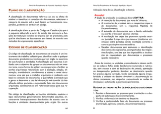 Manual de Procedimentos de Protocolo, Expedição e Arquivo
169
PLANO DE CLASSIFICAÇÃO
A classificação de documentos refere-se ao ato ou efeito de
analisar e identificar o conteúdo de documentos, selecionar a
categoria de assunto sob a qual devem ser basicamente recu-
perados, podendo-se atribuir um código.
A classificação é feita a partir do Código de Classificação que é
o esquema elaborado a partir do estudo das estruturas e fun-
ções da instituição e análise do arquivo por ela produzido, pelo
qual se distribuem os documentos em classes, de acordo com
métodos de arquivamento específicos.
CÓDIGO DE CLASSIFICAÇÃO
O código de classificação de documentos de arquivo é um ins-
trumento de trabalho utilizado para classificar todo e qualquer
documento produzido ou recebido por um órgão no exercício
de suas funções e atividades. A classificação por assuntos é uti-
lizada com o objetivo de agrupar os documentos sob um mes-
mo tema, como forma de agilizar sua recuperação e facilitar as
tarefas arquivísticas relacionadas com a avaliação, seleção, eli-
minação, transferência, recolhimento e acesso a esses docu-
mentos, uma vez que o trabalho arquivístico é realizado com
base no conteúdo do documento, o qual reflete a atividade que
o gerou e determina o uso da informação nele contida. A clas-
sificação define, portanto, a organização física dos documentos
arquivados, constituindo-se em referencial básico para sua re-
cuperação.
No código de classificação, as funções, atividades, espécies e
tipos documentais genericamente denominados assuntos, en-
contram-se hierarquicamente distribuídos de acordo com as
funções e atividades desempenhadas pelo órgão. Em outras
Manual de Procedimentos de Protocolo, Expedição e Arquivo
82
indicação clara de sua classificação e destino.
Atenção!
A Seção de protocolo e expedição deverá EVITAR:
A retenção do documento por mais de 24 horas;
A tramitação de processo sem as respectivas capas e
de documentos sem a respectiva Papeleta de
Encaminhamento;
A autuação de documentos sem a devida solicitação
ou acordo prévio com as áreas clientes;
A inutilização das capas dos processos quando ocor-
rer juntadas. A capa deve permanecer (conforme ori-
entação sobre Juntada), sendo inutilizada somente a
contracapa do processo secundário;
Receber documentos sem assinatura e identificação
dos nomes dos signatários, acompanhados das respec-
tivas funções, uma vez que isso impossibilita a localiza-
ção de responsáveis por documentos e processos
quando necessário.
Antes de tramitar, as unidades protocolizadoras devem verifi-
car se todas as folhas estão devidamente numeradas e rubrica-
das, sem rasuras e com as declarações de juntada, apensação
ou desapensação, podendo devolver ao destinatário quando
for preciso alguma correção. Sendo constatada alguma irregu-
laridade, a unidade de destino devolverá a documentação ao
último remetente, por despacho, comunicando as razões da
devolução e solicitando as correções pertinentes.
ROTINA DE TRAMITAÇÃO DE PROCESSOS E DOCUMEN-
TOS:
1. Recebe o documento ou processo para tramitação e o des-
pacho de solicitação de encaminhamento.
2. Verifica a informação de destino no despacho.
3. Verifica a conformidade física do documento ou processo
(numeração, apensos, juntadas, documentos listados).
 