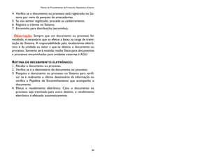 Manual de Procedimentos de Protocolo, Expedição e Arquivo
83
4. Verifica se o documento ou processo está registrado no Sis-
tema por meio da pesquisa de antecedentes.
5. Se não estiver registrado, procede ao cadastramento.
6. Registra o trâmite no Sistema.
7. Encaminha para distribuição (escaninho).
Observação: Sempre que um documento ou processo for
recebido, é necessário que se efetue a baixa na carga de trami-
tação do Sistema. A responsabilidade pelo recebimento eletrô-
nico é da unidade ou setor a que se destina o documento ou
processo. Somente será emitido recibo físico para documentos
e processos encaminhados para unidades externas à AGU.
ROTINA DE RECEBIMENTO ELETRÔNICO:
1. Recebe o documento ou processo.
2. Verifica se é o destinatário do documento ou processo.
3. Pesquisa o documento ou processo no Sistema para verifi-
car se é realmente o último destinatário da informação ou
verifica a Papeleta de Encaminhamento que acompanha o
documento.
4. Efetua o recebimento eletrônico. Caso o documento ou
processo seja tramitado para outro destino, o recebimento
eletrônico é efetuado automaticamente.
 