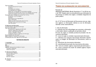 Manual de Procedimentos de Protocolo, Expedição e Arquivo
Tipos de postagem.......................................................................................................................94
Serviços adicionais dos Correios.............................................................................95
Envelopes.......................................................................................................................98
Formatação dos envelopes........................................................................................98
Correspondências de urgência.................................................................................99
Relação das correspondências encaminhadas expedição...................................99
Preparação dos envelopes pelos setores para expedição via Correios.......100
Rotinas de expedição via Correios pelo o setor de Expedição.....................101
Orientações sobre a utilização dos serviços dos Correios...........................................102
Escolhendo o tipo de postagem.............................................................................103
Envelopes....................................................................................................................104
Rastreamento de correspondências.....................................................................105
Pesos e Dimensões..................................................................................................106
Objetos que não transportados pelos Correios...............................................107
Principais motivos para atraso de entrega..........................................................108
Mais informações......................................................................................................108
V. Segurança da Informação........................................................................................109
Ciclo documental e segurança da informação..................................................................111
Segurança da Informação.......................................................................................................112
Procedimentos e segurança da informação........................................................114
Sistemas e segurança da informação....................................................................115
Acesso a informação pela Internet.......................................................................118
Acesso ao AGUDoc e senhas................................................................................118
O elemento humano na segurança da informação............................................119
Responsabilidade pela informação.......................................................................................122
Alguns cuidados no tratamento da informação................................................................123
Considerações finais sobre segurança da informação.....................................................125
ROTINAS DE ARQUIVO
I . Introdução ....................................................................................................... 129
Considerações iniciais...............................................................................................................131
Sigla ................................................................................................................................................131
Objetivos......................................................................................................................................132
Legislação referencial das atividades de arquivo ...............................................................132
Conceitos e Definições......................................................................................................137
Sistema de arquivos.............................................................................................................144
II . Estrutura de Arquivo ................................................................................... 147
Estrutura básica necessária ...............................................................................................149
Recursos Humanos .............................................................................................................149
Instalação física .....................................................................................................................150
Recursos materiais ..............................................................................................................152
III . Arquivo.......................................................................................................... 155
Conceito.................................................................................................................................157
Manual de Procedimentos de Protocolo, Expedição e Arquivo
246
TERMO DE ELIMINAÇÃO DE DOCUMENTOS
Extraído de:
ARQUIVO NACIONAL (Brasil). Resolução nº 7, de 20 de mai-
o de 1997. Dispõe sobre os procedimentos para eliminação de
documentos no âmbito dos órgãos e entidades integrantes do
poder público.
Art. 4º O Termo de Eliminação de Documentos tem por obje-
tivo registrar as informações relativas ao ato de eliminação,
devendo conter essencialmente:
I - data da eliminação;
II - indicação dos atos oficiais/legais que autorizam a eliminação
e informação relativa à publicação em periódico oficial;
III nome do órgão ou entidade produtor/acumulador dos do-
cumentos eliminados;
IV - nome do órgão ou entidade responsável pela eliminação;
V - referência aos conjuntos documentais eliminados especifi-
cados na Listagem de Eliminação de Documentos, anexa ao
Termo;
VI - datas-limite dos documentos eliminados;
VII - quantificação/mensuração dos documentos eliminados;
VIII - nome da unidade orgânica responsável pela eliminação; e
IX - nome e assinatura do titular da unidade orgânica respon-
sável pela eliminação.
 