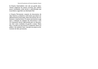 Manual de Procedimentos de Protocolo, Expedição e Arquivo
b) Arquivo Intermediário: tem sob sua guarda docu-
mentos originários do arquivo corrente, que, embora
pouco consultados, ainda servem à administração que
os produziu e aguardam sua destinação final.
c) Arquivo Permanente: conjunto de documentos de
valor histórico, probatório e informativo que devem ser
definitivamente preservados. Esses documentos são ina-
lienáveis e imprescritíveis. O arquivo permanente surge
após a realização da avaliação dos documentos e tem
um tratamento técnico diferenciado para os documen-
tos, bem como condições de guarda e acesso. Nesta
fase a consulta aos documentos é totalmente aberta ao
público, não podendo haver restrição de acesso ao do-
cumento de valor permanente.
 