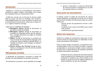 Manual de Procedimentos de Protocolo, Expedição e Arquivo
87
EXPEDIÇÃO
Expedição é a remessa de correspondências, documentos e
processos aos órgãos, unidades e autoridades a que se desti-
nam, localizados interna ou externamente à AGU.
A AGU tem contrato com os Correios em diversas modali-
dades de serviço, que deve ser escolhidas, com coerência e
responsabilidade quanto aos custos envolvidos, de acordo com
as características da encomenda ou volume que se deseja envi-
ar e a urgência necessária na entrega.
Estão entre as modalidades de expedição:
a) Mensageria interna: Entrega de documentos ou
processos no âmbito da Unidade.
b) Mensageria externa: Entrega de documentos ou
processos com destinação externa, que são relaciona-
dos e entregues diariamente nos órgãos ou entidades
a que se destinam.
c) Malote: Entrega de documentos ou processos por
meio do Serviço de Correspondência Agrupada, entre
o Protocolo Central Unificado de Brasília (PCU) e as
Unidades nos Estados e entre Unidades nas Capitais e
suas seccionais.
d) Outros serviços dos Correios: Entrega de docu-
mentos ou processos por meio de serviços prestados
pelos Correios (ECT).
MENSAGERIA INTERNA
A distribuição de documentos e processos no âmbito das
Unidades é de responsabilidade de cada apoio dos setores.
Os documentos e processos a serem expedidos via mensage-
Manual de Procedimentos de Protocolo, Expedição e Arquivo
164
 garantir a preservação e o acesso aos documentos
de caráter permanente, reconhecidos por seu valor
para pesquisa histórica ou científica.
AVALIAÇÃO DE DOCUMENTOS
A avaliação consiste na análise dos documentos de arquivos
visando estabelecer sua destinação de acordo com os valores
que lhes forem atribuídos. Os documentos podem ser encami-
nhados para:
descarte quando não apresentarem servirem à admi-
nistração;
transferência para arquivo intermediário para cumprir
prazo de guará;
recolhimento para guarda permanente.
IDADE DOS ARQUIVOS
Conforme os estágios de arquivamento, pelos quais os docu-
mentos tramitam os arquivos podem ser classificados em Cor-
rentes, Intermediários e Permanentes.
Cada um desses estágios corresponde a procedimentos técni-
cos diferenciados e, como uma reação em cadeia, o tratamen-
to despendido aos documentos da idade corrente condiciona,
de forma direta, o desenvolvimento das atividades arquivísticas
nas idades intermediária e permanente.
a) Arquivo Corrente: conjunto de documentos estreita-
mente vinculados aos fins imediatos para os quais foram
produzidos ou recebidos e que, mesmo cessada sua tra-
mitação, se conservam junto aos órgãos produtores em
razão da freqüência com que são consultados.
 