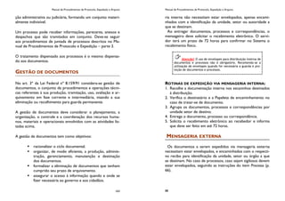Manual de Procedimentos de Protocolo, Expedição e Arquivo
163
ção administrativa ou judiciária, formando um conjunto materi-
almente indivisível.
Um processo pode receber informações, pareceres, anexos e
despachos que são tramitados em conjunto. Deve-se seguir
aos procedimentos de juntada de processos descritos no Ma-
nual de Procedimentos de Protocolo e Expedição – parte 3.
O tratamento dispensado aos processos é o mesmo dispensa-
do aos documentos.
GESTÃO DE DOCUMENTOS
No art. 3º da Lei Federal nº 8.159/91 considera-se gestão de
documentos, o conjunto de procedimentos e operações técni-
cas referentes à sua produção, tramitação, uso, avaliação e ar-
quivamento em fase corrente e intermediária, visando a sua
eliminação ou recolhimento para guarda permanente.
A gestão de documentos deve considerar o planejamento, a
organização, o controle e a coordenação dos recursos huma-
nos, materiais e operacionais envolvidos com as atividades lis-
tadas acima.
A gestão de documentos tem como objetivos:
 racionalizar o ciclo documental.
 organizar, de modo eficiente, a produção, adminis-
tração, gerenciamento, manutenção e destinação
dos documentos.
 formalizar a eliminação de documentos que tenham
cumprido seu prazo de arquivamento.
 assegurar o acesso à informação quando e onde se
fizer necessária ao governo e aos cidadãos.
Manual de Procedimentos de Protocolo, Expedição e Arquivo
88
ria interna não necessitam estar envelopados, apenas encami-
nhados com a identificação da unidade, setor ou autoridade a
que se destinam.
Ao entregar documentos, processos e correspondências, o
mensageiro deve solicitar o recebimento eletrônico. O servi-
dor terá um prazo de 72 horas para confirmar no Sistema o
recebimento físico.
ROTINAS DE EXPEDIÇÃO VIA MENSAGERIA INTERNA:
1. Recolhe a documentação interna nos escaninhos destinados
à distribuição.
2. Verifica o destinatário e a Papeleta de encaminhamento no
caso de tratar-se de documento.
3. Agrupa os documentos, processos e correspondências por
unidade setor de destino.
4. Entrega o documento, processo ou correspondência.
5. Solicita o recebimento eletrônico ao recebedor e informa
que deve ser feito em até 72 horas.
MENSAGERIA EXTERNA
Os documentos a serem expedidos via mensageria externa
necessitam estar envelopados, e encaminhados com o respecti-
vo recibo para identificação da unidade, setor ou órgão a que
se destinam. No caso de processos, caso sejam sigilosos devem
estar envelopados, seguindo as instruções do item Processo (p.
66).
Atenção! O uso de envelopes para distribuição interna de
documentos e processos não é obrigatório. Recomenda-se a
utilização de envelopes quando for necessária a guarda e pro-
teção de documentos e processos.
 