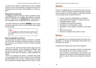 Manual de Procedimentos de Protocolo, Expedição e Arquivo
91
no mesmo dia. A coleta de malotes pelos Correios é realizada
a partir das 15hs. Os documentos e processos que forem en-
caminhados após este horário serão expedidos na remessa se-
guinte.
EXPEDIÇÃO DE MALOTES
O envio dos malotes é feito por todas as unidades de expe-
dição (PCU/Brasília e nas unidades dos Estados) às segundas,
quartas e sextas-feiras. O recebimento de malotes pelo se-
tor de expedição ocorre às segundas, terças e quintas-feiras.
Os malotes deverão ser expedidos SEMPRE, mesmo vazios,
evitando-se, dessa forma, que a troca de malotes sofra solução
de continuidade.
GUIA DE REMESSA DE MALOTE
Na preparação do malote, devem ser impressas e assinadas
três vias da Guia de Remessa do Malote, listando os documen-
tos e processos a ser enviados. A primeira via ficará na unidade
expedidora.
No ato do envio, dentro do malote deverão seguir duas vias
devidamente assinadas, da Guia de Remessa de Malote. Uma
das vias da Guia ficará retida no PCU Brasília e a outra será
devolvida assinada pelo PCU Brasília à unidade expedidora do
malote.
No ato do recebimento do malote, o recebedor deve confe-
rir seu conteúdo listado na Guia e arquivar a sua via devolvida
pelo PCU Brasília para controle e conferência.Caso haja algu-
ma inconsistência na listagem (diferença entre a lista e o conte-
Atenção! Com o objetivo de se evitar a falta de ma-
lote quando do seu envio, deve-se enviá-lo sempre, mesmo
que vazio.
Manual de Procedimentos de Protocolo, Expedição e Arquivo
160
GÊNERO
Trata-se da configuração que um documento assunto de acor-
do com o sistema de signos (caracteres essenciais, particular-
mente o suporte e a forma de registro da informação) utilizado
na comunicação de seu conteúdo. Podem ser:
 Textual: manuscritos, datilografados ou impressos;
 Audiovisual filmes, fotografias, microfilmes, discos etc.;
 Cartográfico: plantas, mapas;
 Iconográfico: fotos, gravuras, desenhos;
 Filmográfico ou cinematográficos: vídeos;
 Micrográfico: rolos, jaquetas, microfichas, cartão janela
etc.;
 Sonoro: fitas cassetes;
 Informático: disquetes, discos óticos e outros.
ESPÉCIE
É a configuração que um documento assume de acordo com a
disposição e a natureza das informações (estruturação da in-
formação) nele contidas.
As espécies documentais mais comuns são as seguintes:
Atos normativos: documentos relativos à normatização
das atividades. Ex.: lei, decreto, estatuto, portaria;
Atos enunciativos esclarecedores: atos opinativos que
esclarecem os assuntos visando fundamentar uma solu-
ção. Ex.: parecer, relatório, voto, despacho interlocutó-
rio;
 