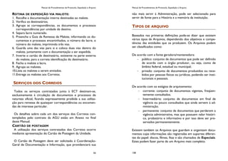 Manual de Procedimentos de Protocolo, Expedição e Arquivo
93
ROTINA DE EXPEDIÇÃO VIA MALOTE:
1. Recolhe a documentação interna destinadas ao malote.
2. Verifica os destinatários.
3. Agrupa as correspondências, os documentos e processos
correspondências por unidade de destino.
4. Separa lacre numerado.
5. Preenche a Guia de Remessa de Malote, informando os do-
cumentos e processos encaminhados, o número do lacre, o
número do malote, imprimindo três vias.
6. Guarda uma das vias para si e coloca duas vias dentro do
malote, juntamente com a documentação a ser expedida.
7. Inverte o cartão de destinatário, existente na parte externa
do malote, para a correta identificação do destinatário.
8. Fecha o malote e lacra.
9. Agrupa os malotes.
10.Lista os malotes a serem enviados.
11.Entrega os malotes aos Correios.
SERVIÇOS DOS CORREIOS
Todos os serviços contratados junto à ECT destinam-se,
exclusivamente à circulação de documentos e processos de
natureza oficial, ficando expressamente proibida a sua utiliza-
ção para remessa de quaisquer correspondências ou encomen-
das de interesse particular.
Os detalhes sobre cada um dos serviços dos Correios con-
templados pelo contrato da AGU estão em Anexo no final
deste Manual.
CARTÃO DE POSTAGEM
A utilização dos serviços contratados dos Correios ocorre
mediante apresentação do Cartão de Postagem da Unidade.
O Cartão de Postagem deve ser solicitado à Coordenação-
Geral de Documentação e Informação, que providenciará sua
Manual de Procedimentos de Protocolo, Expedição e Arquivo
158
não mais servir à Administração, pode ser selecionado para
servir de fonte para a História e a memória da instituição.
TIPOS DE ARQUIVO
Baseados nas primeiras definições pode-se dizer que existem
vários tipos de Arquivos, dependendo dos objetivos e compe-
tências das entidades que os produzem. Os Arquivos podem
ser classificados como:
De acordo com a fonte geradora/mantenedora:
público: conjunto de documentos que pode ser definido
de acordo com o órgão produtor, ou seja, como de
âmbito federal, estadual ou municipal;
privado: conjunto de documentos produzidos ou rece-
bidos por pessoas físicas ou jurídicas, podendo ser insti-
tucionais e pessoais.
De acordo com os estágios de arquivamento:
corrente: conjunto de documentos vigentes, freqüen-
temente consultados.
Intermediário: conjunto de documentos em final de
vigência ou pouco consultados que ainda servem à ad-
ministração.
permanente: conjunto de documentos que perderem a
vigência administrativa, mas que possuem valor históri-
co, probatório e informativo e por isso deve ser pre-
servados permanentemente.
Existem também os Arquivos que guardam e organizam docu-
mentos cujas informações são registradas em suportes diferen-
tes do papel: discos, filmes, fitas e são chamados de Especiais.
Estes podem fazer parte de um Arquivo mais completo.
 