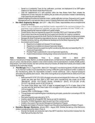 o Served on a Leadership Team for the justification, purchase, and deployment of an ERP system
(Syteline) for New Motors North Plant Production.
o Lead the establishment of 3 shift operation within the New Motors North Plant. Initiated the
development of work instruction for detailing the job duties and processes involved in standardizing
motor assemblyand parts fabrication.
Initiatedbudgetingprocessesand expense control, capital justification process, Engineering and Logistic
Management and a cost reduction team to work on InventoryReductions within the New Motors Group.
 New Motor Engineering Manager, April 2011 – May 2012: Duties, responsibilities and accomplishments
include the following:
o Direct a Team of designers using AutoDesk Inventor responsible for the mechanical designs of re-
engineered, drop-in replacement, upgraded, and new motors, generators, MG sets, TEWAC’s, etc.
o Manage departmental expense budgets and capital budgets.
o Provide Electric Machine engineering support for 6 domestic RSC's and 3 International RSC's.
o Direct product launches and provide technical support and direction for customer quotations.
o Provide engineeringsupporttothe North Plant for the fabricationandassemblyof engineeredprojects.
o Manages the Motor Engineering organizational structure, recruits and selects new team members.
o Provides mentoring, training, and professional development for the Motor Engineering Staff.
o Accomplishments included:
 Departmentcompleted andreleased15motordesigns.
 Departmentcompletedandreleased2generatordesigns.
 Provided Engineeringsupportduringthemanufacturing,fabricationandassemblyof the 15
motorsand 2 generators.
 Provided ProjectLeadershipfora newwindgeneratoropportunity.
 Implementedprocessesincluding designreviewsandproductionkick-offmeeting.
Hella Electronics Corporation, Flora, IL, January 2003 – March 2011
Hellais a manufacturerofrelays, flashers, acceleratorpedalssensors,rain/lightsensors,headlamplevelingassemblies,
vacuum pumps, inductive sensors, adaptive cruise control modules, memoryseat electronic modules, throttle position
bodysensors, roof controlmodules,rearview cameras,fuelpumpmodules,all-wheeldrivemodules,andchassiscontrol
modules for the automotive industry.
 PlantManager,Flora, IL, August 2004 – March 2011: Managed 2 manufacturing plants (175,000 and 30,000
sq. ft.) that had 5 surface mount assemblylines running 3 shifts with a peak employment of 600. In addition to
the manufacturing plants, the responsibility included a remote warehouse. Lead a financial turnaround
eliminating the potential plant closure. Afew of the most significant accomplishments for 2009 and 2010 are
the following:
o Salesreached$115,767,370(120%ofbudget)andproducedandshipped28.2millionunits.Thesales
growth was every year from 2004 to 2007 when some manufacturing was moved out of Flora
($84,838,547 (04-05); $131,724,922 (05-06); $156,890,721 (06-07); $177,251,206 (07-08);
$115,071,160 (08-09); and $115,767,370 (09-10).
o The actual Gross Margin was 14.5% of sales vs budgeted target of 4.7% of sales. Keys to that
success were the facts that Direct Labor 4.2% vs budget of 5.4% of sales and Indirect Labor was
8.2% vs budget 9.7%.
o Customer PPM = 6 PPM (Budget = 7 PPM)
o ThroughKaizenandimplementingleanmanufacturing principals, a production cost savings of $3.1M
was achieved.
o Plant wide Downtime was reduced by18.7%
o Inventory was $6.3M vs Budget $6.19M, freeing up cash for operations.
o During the TS16949 Registration Audit, the plant had 0 Non-conformances
o Initiated a Succession Planning and Management Development Program
o Budgeted and Initiated a Production Support Lean Manufacturing Development Rotation Program.
 Operations Manager, Electronics, January 2003 – August 2004: Directed the start-up of the Electronics
product manufacturing at the Hella in Flora, IL.
o Directed the transfer and production start of two BHTC electronic thermocontrol modules from the
Hella Plymouth facilityto the Flora.
 