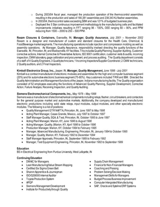 o During 2003/04 fiscal year, managed the production operation of the thermocontrol assemblies
resulting in the production and sales of 180,381 assemblies and 238,343 KJ flasher assemblies.
o In 2003/04, thermocontrol sales exceeding $8M and was 121% of budgeted business plan.
o Deployed the 5 Star continuous improvement methodologyto the manufacturing cells and facilitated
improvements initiatives resulting in FFT ranging 96 - 100%, OEE ranging 80 – 90%, and PPM
reducing from 1500 – 2000 to 250 – 500 PPM.
Rexam Closures & Containers, Evansville, IN, Manager, Quality Assurance, July 2001 – November 2002
Rexam is a designer and manufacturer of custom and standard closures for the Health Care, Chemical, &
Food/Beveragemarketsegments.Themanufacturingoperationsinclude injection and compression molding as well as
assembly operations. As Manager, Quality Assurance, responsibility involved directing the quality functions of the
Evansville, IN; Princeton,IN; andMadisonville,KY facilities.ThisincludesQualityPlanning,Supplier Auditing, Customer
corrective actions, Internal Corrective & Preventative Actions, ISO 9001 certification, customer visits & audits, incoming
inspection,CMM laboratory,gagecalibrationandprocurement, and process auditing. The Qualitydepartment consists
of a staff of 4 QualityEngineers,3 Qualitytechnicians,1IncomingInspectors/SupplierCoordinator,2 CMM technicians,
2 Qualityauditors, and 2 Final Inspectors.
Kimball Electronics Group, Inc., Jasper, IN, Manager, Quality Management, June 1998 - July 2001
Kimballisa contractmanufacturerof electronic modules and assemblies for the high end computer business segment
(20%)and for automotiveelectronic businesssegment(75-80%). Keycustomers included TRW and IBM. Directed the
QualityAdministrationandManagementfunctions oftheJasper, Indianamanufacturingfacility. The Qualityorganization
consisted of 52 employees executing the functions of Advanced Quality Planning, Supplier Development, Corrective
Action, Failure Analysis, Receiving Inspection, and QualityAuditing.
Siemens Electromechanical Components, Inc., May 1978 – May 1998
Siemenswasa manufacturerofelectromechanicalcomponentsincludingrelays,flasher,circuitbreakers,andcontactors
for the general purpose market and automotive markets. Additionally, the company developed and manufactured
electronic productions including solid state relays, input modules, output modules, and other specialty electronic
modules. The following is a list of positions:
 QualityManagement GTR NAFTA, Princeton, IN, June 1997 to May 1998
 Acting Plant Manager, Casas Grande, Mexico, July 1997 to October 1997
 Staff Manager Quality, SQA, & Test, Princeton, IN, October 1995 to June 1997
 Acting Plant Manager, Marion, KY, June 1996 to August 1996
 Acting Manager, Quality, (Marion, KY, April 1996 to October 1996
 Production Manager, Marion, KY, October 1994 to February 1995
 Manager, Advanced Manufacturing. Engineering, Princeton, IN, January 1994 to October 1995
 Manager, Quality, Marion, KY, February 1992 to December 1994
 Staff Manager Approvals, Princeton, IN, September 1989 to February 1992
 Manager, Test Equipment Engineering, Princeton, IN, November 1982 to September 1989
Education
BS in Electrical Engineering from Purdue University, West Lafayette, IN
Continuing Education
 DMAIC for Managers
 LeanManufacturing/ValueStream Mapping
 Certified Six SigmaGreenBelt
 ShaininApprentice& Journeyman
 ISO/QS9000InternalAuditor
 ToyotaProductionSystem
 APQP
 SiemensManagementDevelopment
 Institute for Productivitythrough Quality
 SupplyChainManagement
 FinanceforNon-FinancialManagers
 CoachingandPraising
 Problem Solving/DecisionMaking
 ManagementSkillsforManagers
 BudgetProcessBusinessImprovement
 ComputerIntergratedManufacturing
 SAP, OracleandSytelineERP Systems
 