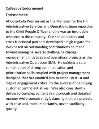 Colleague Endorsement:
Endorsement:
At Coca-Cola Wes served as the Manager for the HR
Administrative Services and Operations team reporting
to the Chief People Officer and he was an invaluable
resource to the company. Our senior leaders and
cross-functional partners developed a high regard for
Wes based on outstanding contributions he made
toward managing several challenging change
management initiatives and operations projects as the
Administrative Operations SME. He exhibits a rare
combination of strong communication and
prioritization skills coupled with project management
discipline that has enabled him to establish trust and
inspire engagement critical to the success of deploying
customer centric initiatives. Wes also consistently
delivered complex content in a thorough and detailed
manner while concurrently balancing multiple projects
with ease and, most importantly, never sacrificing
quality.
 