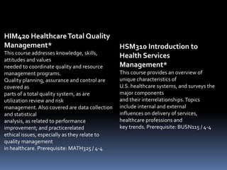 HIM420 HealthcareTotal Quality
Management*
This course addresses knowledge, skills,
attitudes and values
needed to coordinate quality and resource
management programs.
Quality planning, assurance and control are
covered as
parts of a total quality system, as are
utilization review and risk
management. Also covered are data collection
and statistical
analysis, as related to performance
improvement; and practicerelated
ethical issues, especially as they relate to
quality management
in healthcare. Prerequisite: MATH325 / 4-4
HSM310 Introduction to
Health Services
Management*
This course provides an overview of
unique characteristics of
U.S. healthcare systems, and surveys the
major components
and their interrelationships.Topics
include internal and external
influences on delivery of services,
healthcare professions and
key trends. Prerequisite: BUSN115 / 4-4
 