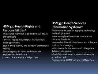 HSM320 Health Rights and
Responsibilities*
This course examines legal and ethical issues
of healthcare
services.Topics include legal relationships
among providers,
payers and patients, and issues of professional
liability.
Ethical aspects of rights and duties are
explored in a healthcare
context. Prerequisite: HSM310 / 4-4
HSM330 Health Services
Information Systems*
This course focuses on applying technology
to developing and
maintaining health services information
systems. Students
become familiar with hardware and software
options for managing
patient records, insurance and billing data.
Related policy issues
of confidentiality and information security
are addressed.
Prerequisites:COMP100 and HSM310 / 4-4
 
