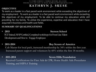 91 FORD STREET • THREE RIVERS, MA 01080
PHONE 413-668-6480 • E-MAIL KJPROKOP925@GMAIL.COM
K A T H RY N J. S K U S E
OBJECTIVE
To work as a leader in a fast paced work environment while exceeding the objectives of
my employment . To work as a leader in a fast paced work environment while exceeding
the objectives of my employment. To be able to continue my education while still
providing for my family. To utilize the experience, expertise and education that I have
acquired in business and health care fields.
SUMMARY OF QUALIFICATIONS
• 2015 Stetson School
TCITrained,MAPCertified,CompletedworkshopsforFrontLineTalent
DevelopmentandHowto EngageEmployees
• 2011-2014 Boy Scouts of America
Cub Master for local pack, increased membership by 34% within the first year.
Increased parent support and volunteers by 60% within the first 18 months.
• 2011-2014 Seven Hills Foundation
Received Certifications for First Aide & CPR, Home Health Aide Procedures
Training, and HIPAA Training
 