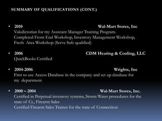 • 2010 Wal-Mart Stores, Inc
Valedictorian for my Assistant Manager Training Program.
Completed Front End Workshop, Inventory Management Workshop,
Fresh Area Workshop (Serve Safe qualified)
• 2006 CDM Heating & Cooling, LLC
QuickBooks Certified
• 2004-2006 Wrights, Inc
First to use Access Database in the company and set up database for
my department
• 2000 – 2004 Wal-Mart Stores, Inc.
Certified in Perpetual inventory systems, Storm Water procedures for the
state of Ct., Firearm Sales
Certified Firearm Sales Trainer for the state of Connecticut
SUMMARY OF QUALIFICATIONS (CONT.)
 
