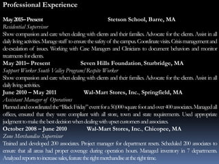 Professional Experience
May2015–Present Stetson School, Barre, MA
Residential Supervisor
Show compassion and care when dealing with clients and their families. Advocate for the clients. Assist in all
dailylivingactivities.Managestaff toensurethesafetyof thecampus.Coordinatevisits.Crisismanagementand
de-escalation of issues. Working with Case Managers and Clinicians to document behaviors and monitor
treatmentsforclients.
May 2011– Present Seven Hills Foundation, Sturbridge, MA
Support Worker South Valley Program/Respite Worker
Show compassion and care when dealing with clients and their families. Advocate for the clients. Assist in all
dailylivingactivities.
June 2010 – May 2011 Wal-Mart Stores, Inc., Springfield, MA
Assistant Manager of Operations
Plannedandcoordinatedthe“BlackFriday”eventfora50,000squarefootandover400associates.Managedall
offices, ensured that they were compliant with all store, town and state requirements. Used appropriate
judgmenttomakethebestdecisionwhendealingwithupsetcustomersandassociates.
October 2008 – June 2010 Wal-Mart Stores, Inc., Chicopee, MA
Zone Merchandise Supervisor
Trained and developed 200 associates. Project manager for department resets. Scheduled 200 associates to
ensure that all areas had proper coverage during operation hours. Managed inventory in 7 departments.
Analyzedreportstoincreasesales,featuretherightmerchandiseattherighttime.
 