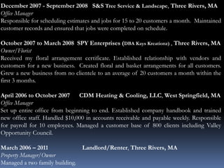 December 2007 - September 2008 S&S Tree Service & Landscape, Three Rivers, MA
Office Manager
Responsible for scheduling estimates and jobs for 15 to 20 customers a month. Maintained
customer records and ensured that jobs were completed on schedule.
October 2007 to March 2008 SPY Enterprises (DBA Kays Kreationz) , Three Rivers, MA
Owner/Florist
Received my floral arrangement certificate. Established relationship with vendors and
customers for a new business. Created floral and basket arrangements for all customers.
Grew a new business from no clientele to an average of 20 customers a month within the
first 3 months.
April 2006 to October 2007 CDM Heating & Cooling, LLC, West Springfield, MA
Office Manager
Set up entire office from beginning to end. Established company handbook and trained
new office staff. Handled $10,000 in accounts receivable and payable weekly. Responsible
for payroll for 10 employees. Managed a customer base of 800 clients including Valley
Opportunity Council.
March 2006 – 2011 Landlord/Renter, Three Rivers, MA
Property Manager/Owner
Managed a two family building.
 