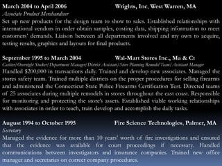 March 2004 to April 2006 Wrights, Inc, West Warren, MA
Associate Product Merchandiser
Set up new products for the design team to show to sales. Established relationships with
international vendors in order obtain samples, costing data, shipping information to meet
customers’ demands. Liaison between all departments involved and my own to acquire,
testing results, graphics and layouts for final products.
September 1995 to March 2004 Wal-Mart Stores Inc., Ma & Ct
Cashier/Overnight Stocker/Department Manager/District Assistant/Store Planning Remodel Team/Assistant Manager
Handled $200,000 in transactions daily. Trained and develop new associates. Managed the
stores safety team. Trained multiple districts on the proper procedures for selling firearms
and administered the Connecticut State Police Firearms Certification Test. Directed teams
of 25 associates during multiple remodels in stores throughout the east coast. Responsible
for monitoring and protecting the store’s assets. Established viable working relationships
with associates in order to teach, train develop and accomplish the daily tasks.
August 1994 to October 1995 Fire Science Technologies, Palmer, MA
Secretary
Managed the evidence for more than 10 years’ worth of fire investigations and ensured
that the evidence was available for court proceedings if necessary. Handled
communications between investigators and insurance companies. Trained new office
manager and secretaries on correct company procedures.
 