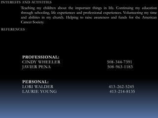 INTERESTS AND ACTIVITIES
Teaching my children about the important things in life. Continuing my education
through schooling, life experiences and professional experiences. Volunteering my time
and abilities in my church. Helping to raise awareness and funds for the American
Cancer Society.
REFERENCES
PROFESSIONAL:
CINDY WHEELER 508-344-7391
JAVIER PENA 508-963-1183
PERSONAL:
LORI WALDER 413-262-5245
LAURIE YOUNG 413-214-8135
 