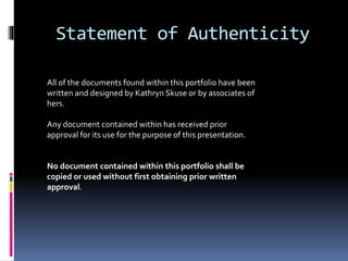 Statement of Authenticity
All of the documents found within this portfolio have been
written and designed by Kathryn Skuse or by associates of
hers.
Any document contained within has received prior
approval for its use for the purpose of this presentation.
No document contained within this portfolio shall be
copied or used without first obtaining prior written
approval.
 