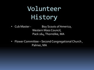 Volunteer
History
• Cub Master - Boy Scouts ofAmerica,
Western Mass Council,
Pack 164,Thorndike, MA
• Flower Committee – Second Congregational Church ,
Palmer, MA
 