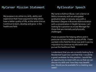 MyCareer Mission Statement MyElevator Speech
My purpose is to utilize my skills, ability and
experience that I have acquired to help others
have a better quality of life; at the same time as
I continue to learn, develop and grow in the
healthcare field.
My name is Kathryn Skuse. I am a Senior at
DeVry University with an anticipated
graduation date in January 2015 with a
Bachelor’s Degree in Business Administration
with a concentration in Health Services. I am
looking for a position as a Case Manager for
those that are mentally and physically
challenged.
I have as passion for helping others and in
particular to have a better quality of life. I have
worked in this field for three now and it was my
inspiration to continue my education and
pursue the healthcare field.
I understand that you are currently looking for a
Residential Supervisor and feel that I would be
a good candidate for this position. I would like
an opportunity to meet with you so that we can
discuss my skills and how they may benefit
you.Would you be available for a meeting next
week?
 