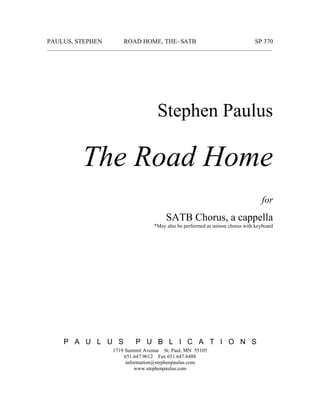 PAULUS, STEPHEN ROAD HOME, THE–SATB SP 370
______________________________________________________________________________________
Stephen Paulus
The Road Home
for
SATB Chorus, a cappella
*May also be performed as unison chorus with keyboard
P A U L U S P U B L I C A T I O N S
1719 Summit Avenue St. Paul, MN 55105
651.647.9612 Fax 651.647.6488
information@stephenpaulus.com
www.stephenpaulus.com
 