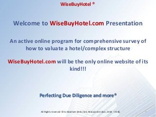 Welcome to WiseBuyHotel.com Presentation
An active online program for comprehensive survey of
how to valuate a hotel/complex structure
WiseBuyHotel.com will be the only online website of its
kind!!!
Perfecting Due Diligence and more®
1All Rights reserved ©to Abraham (Arik) Snir, Mevasseret Zion, 2014 – 2016
WiseBuyHotel ®
 