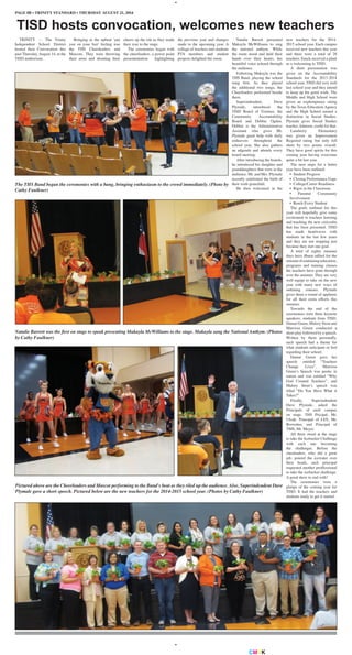 CMYK
PAGE 8B • TRINITY STANDARD • THURSDAY AUGUST 21, 2014
TRINITY — The Trinity
Independent School District
hosted their Convocation this
past Thursday, August 14, at the
TISD auditorium.
TISD hosts convocation, welcomes new teachers
Bringing in the upbeat ‘put
you on your feet’ feeling was
the THS Cheerleaders and
Mascots. They were throwing
their arms and shouting their
The THS Band began the ceremonies with a bang, bringing enthusiasm to the crowd immediately. (Photo by
Cathy Faulkner)
Natalie Barrett was the first on stage to speak presenting Makayla McWilliams to the stage. Makayla sang the National Anthym. (Photos
by Cathy Faulkner)
Pictured above are the Cheerleaders and Mascot performing to the Band's beat as they riled up the audience. Also, Superindendent Dave
Plymale gave a short speech. Pictured below are the new teachers for the 2014-2015 school year. (Photos by Cathy Faulkner)
cheers up the isle as they made
their way to the stage.
The ceremonies began with
the cheerleaders, a power point
presententation highlighting
the previous year and changes
made to the upcoming year. A
collage of teachers and students
PTA members and student
projects delighted the room.
Natalie Barrett presented
Makayla McWilliams to sing
the national anthym. While
the room stood and held their
hands over their hearts, her
beautiful voice echoed through
the audience.
Following Makayla was the
THS Band, playing the school
song first. As they played
the additional two songs, the
Cheerleaders performed beside
them.
Superindendent, Dave
Plymale, introduced the
TISD Board of Trustees, the
Community Accountability
Board and Debbie Ogden.
Debbie is the Administrative
Assistant who gives Mr.
Plymale great help with daily
endeavors throughout the
school year. She also gathers
an adgenda and attends every
board meeting.
After introducing the boards,
he introduced his daughter and
granddaughters that were in the
audience. Mr. and Mrs. Plymale
recently celebrated the birth of
their sixth granchild.
He then welcomed in the
new teachers for the 2014-
2015 school year. Each campus
received new teachers this year
and there were a total of 28
teachers. Easch received a plant
as a welcoming to TISD.
A short presentation was
given on the Accountability
Standards for the 2013-2014
school year. TISD did very well
last school year and they intend
to keep up the good work. The
Middle and High School were
given an explempinary rating
by the Texas Education Agency
and the High School earned a
distinction in Social Studies.
Plymale gives Social Studies
teacher, Johnson, credit for that.
Lansberry Elementary
was given an Improvement
Required rating but only fell
short by two points overall.
They have good spirits for this
coming year having overcome
quite a bit last year.
The next steps for a better
year have been outlined:
• Student Progress
• Closing Performance Gaps
• College/Career Readiness
• Rigor in the Classroom
• Parental Community
Involvement
• Reach Every Student
The goals outlined for this
year will hopefully give some
excitement to teachers learning
and teaching the new ciricculm
that has been presented. TISD
has made headwaves with
students in the last few years
and they are not stopping just
because they met one goal.
A total of eighty summer
days have dbeen tallied for the
amountofcontinuingeducation,
programs and training classes
the teachers have gone through
over the summer. They are very
well equipt to take on the new
year with many new ways of
outlining courses. Plymale
gives them a round of applause
for all their extra efforts this
summer.
Towards the end of the
ceremonies were three keynote
speakers; students from TISD.
Damar Green, Malory Stout and
Marrissa Green conducted a
short play followed by a speech.
Written by them personally,
each speech had a theme for
what students anticipate or feel
regarding their school.
Damar Green gave her
speech entitled “Teachers
Change Lives”, Marrissa
Green’s Speech was peotic in
nature and was entitled “Why
God Created Teachers”, and
Malory Stout’s speech was
titled “Do You Have What it
Takes?”
Finally, Superindendent
Dave Plymale, asked the
Principals of each campus
on stage. THS Pricipal, Mr.
Ulcak; Principal of LES, Mr.
Brownlee; and Principal of
TMS, Mr. Meyer.
All three stood at the stage
to take the Icebucket Challenge
with each one becoming
the challenger. Before the
cheeleaders, who did a great
job, poured the icewater over
their heads, each principal
requested another proffessional
to take the icebucket challenge.
A good show to end with!
The ceremonies were a
glimps of the coming year for
TISD. It had the teachers and
students ready to get it started.
 