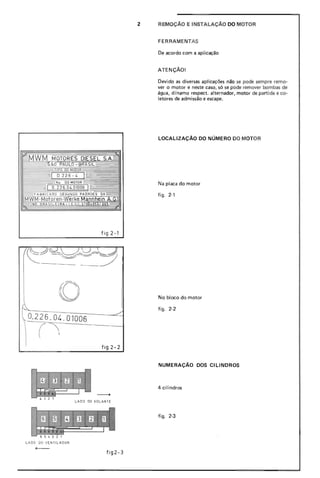 2 REMOçA0 E INSTALAÇAo DO MOTOR
FERRAMENTAS
De acordo com a aplicação
ATENÇÃO!
Devido as diversas aplicações não se pode sempre remo-
ver o motor e neste caso, só se pode remover bombas de
água, dínamo respect. alternador, motor de partida e co-
letores de admissão e escape.
LOCALIZAÇÃO DO NÚMERO DO MOTOR
Na placa do motor
figo 2-'
f ig 2-1
o
 0.226.04. 01006
I ("',
fig 2- 2
LADO DO VOLANTE
6 , 4321
No bloco do motor
figo 2-2
NUMERAÇÃO DOS CILINDROS
4 cilindros
figo 2-3
LADO DO VE NTILADOR
- fig2-3
 