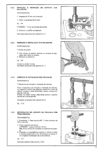 3.2.2 REMOçA0 E INSTAÇAo DO SUPORTE DOS
BALANCINS
FERRAME NTAS
1- Soquete de 17 mm com extensão
, - Soltar os parafusos de fixação
figo 3-8
ATENÇÃO; Trocar as arruelas de pressão
2- Remover o supfrte do balancim
Operações anteriores vide capitulo 3.1.1
3.2.3 REMOÇÃO E INSTALAÇAo DOS BALANCINS
FERRAMENTAS
1 Alicate de pontas
1- Com alicate de pontas, remover as arruelas de segu-
rança, bem como as arruelas.
2- Remover os balancins
figo 3-9
Instalar na ordem inversa
Operações anteriores vide capitulo 3.1.1
3.2.4 REMOÇÃO E INSTALAÇAo DAS VÁLVULAS
FERRAMENTA
1 Dispositivo de remoção e instalação de válvulas.
Fixar o dispositivo de remoção e instalação de válvulas,
no respectivo orifício do cabeçote, comprimir a mola da
válvula, rernover o cone bi-partido, o prato, a mola e em
seguida a válvu la.
Instalar na ordem inversa, observando sempre o assento
correto do cone bi-partido.
Operações anteriores vide capitulo 3.2.2
figo 3-10
3.2.5 RETIFICAÇAo DO ASSENTO DA VÁLVULA COM
FRESA MANUAL
FE RR AMENTAS
1 Gui·a-piloto, 1 fresa assento 450 , 1 fresa corretora de
750 e 1 de 150 .
1- Fresar o assento de válvula
ATENÇÃO: Largura máxima 1,5 mm.
Não deixar marca de vibrações na superfície do assen-
to.
2- Executar as concordâncias superior e inferior e fresar
o assento novamente, a fim de eliminar os cantos vi-
vos su rgidos na execução das concordâncias.
figo 3-11
Operação anterior vide cap itulo 3.2.4 fi g3 - 11
14
 