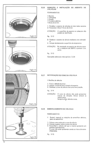 fig3- 12
3.2.6 REMOÇÃO E INSTALAÇÃO DO ASSENTO DE
VÁLVULAS
FER RAMENTAS
1 Martelo
, Talhadeira
, Punção
, Furadeira elétrica
, Broca de 2 mm
, - Entalhar o assento de válvulas em dois lados opostos
2- Puncionar e furar 4 furos de 2 mm
ATENÇÃO: A superflcie do assento no cabeçote não
poderá ser danificado.
figo 3-12
3- Quebrar o assento da válvula mediante uma talhadei-
ra
4 - Limpar devidamente a superf(cie de alojamento
ATENÇÃO: Na instalação do assento de válvulas aque·
cer o cabeçote até 2000 C e prensar o as-
sento.
f igo 3·13
Operações adicionais vide cap(tulo 3.2.8
fig3-1 3
fig 3 - 14
3.2.7 RETIF ICAÇÃO DO CONE DA VÁLVULA
, Retífica de válvulas
,- Fi xar a válvula na pinça
2- Ajustar o suporte para o ângulo de assento
3- Retificar o cone da válvula com uma leve pressão.
figo 3-14
ATE NÇÃO: O cone da válvula não pode apresentar
marcas de vibração. Deixar sempre o
rebolo parar.
Sempre utiliar válvulas novas.
..
3.2.8 ESMERILHAMENTO DA VÁLVULA
FER RAMENTAS
Esmeril manual ou máquina de esmerilhar elétrica,
pasta de esmerilhar
1- Colocar uma mola sob o cone da válvula
2- Colocar sugador sobre o prato da válvula
3- Esmerilhar a válvula até que a mesma apresente um
perfeito assentamento.
O cone não pode apresentar canais ou riscos de esme-
rilhamento.
figo 3-15
15
 