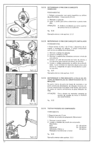 o
o fi g3 - 20
fi g3 - 21
fig3- 23
3.2.12
3.2.13
3.2.14
3.2.15
DETERMINAR O PMS COM O CABEÇOTE
REMOVIDO
FERRAMENTAS
1 Relógio comparador com apoio magnético ou cálibre
de profu ndidade, 1 chave est rela 22 mm.
1- Remover o cabeçote
2- Levar o pistão para cima e determinar o ponto mais
alto.
A TE NçÃO: A distância do êmbolo ao canto superior
da camisa é de 0,13 a 0,50 mm.
figo 3-20
Operação anterior vide capítulo 3.1.2
DETE RMINAR O PMS COM CABEÇOTE INSTALADO
FERRAMENTAS
1 Chave estrela 13 mm, 1 de 17 mm, 1 dispositico de re-
moção e instalação de válvulas, 1 relógio comparador
com prisma ou cálibre de profundidade.
1- Remover a tampa das válvulas
2- Colocar o êmbolo no PMS
3· Remover o suporte dos balancins e remover a mola de
uma válvula.
4- Colocar um anel de borracha na haste da válvula, a
fim de evitar que a válvula caia dentro do cili ndro.
5- Instalar o relógio comparador ou cálibre de profu ndi-
dade, e girar a árvore de mani velas alguns graus para
direita ou a esquerda até que a válvula alcance o pon-
to mais alto.
figo 3·21
Operação anterior vide capítulo 3.2.2
DETERMINAR O PMS MEDIANTE A POLIA DA AR-
VORE DE MANIVELAS OU A MORTECEDOR DE VI-
BR AÇÕES
Na parte interna da polia da árvore de manivelas e na
parte externa do amortecedor de vibração (m otores veio
culares) encontra-se a marcação (vide fi cha), esta deverá
ser posta
PMS .
no mesmo alinhamento do pino indicador do
ATEN ÇÃO: Gire a árvore de manivelas somente no
sentido de rotação do motor e NUNCA
AO CONT RÁ RIO.
figo 3·22
TESrAR PRESSÃO DE COMPRESSÃO
FERRA MENTA
1 Chave de boca de 17 mm
1 Medidor de pressão de compressão (Motometer)
1- Remover o porta injetor
2· Instalar o medidor de pressão de compressão.
ResuItados :
Bom 27 . 26 kgf/cm
Admissível 22 · 20 kgf/cm
Deficiente, inferior a 20 kgf/cm
Necessário recondicionar o motor
figo 3·23
Operação anterior vide capítulo 3.2.1
,
17
 