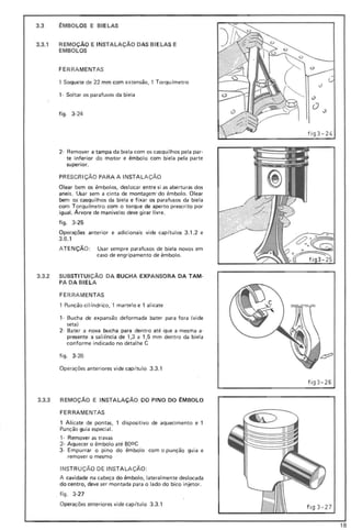 3.3 ~MBOLOS E BI ELAS
3.3.1 REMOÇÃO E INSTALAÇÃO DAS BI ELAS E
EMBOLOS
FE RRA MENTAS
1 Soquete de 22 mm com extensão, , Torqu (metro
1- Soltar os parafusos da biela
figo 3-24
2- Remover a tampa da biela com os casqui lhos pela par-
te inferior do motor e êmbolo com biela pela parte
superior.
PR ESCRiÇÃO PARA A INSTALAÇÃO
Olear bem os êmbolos, desl ocar entre si as aberturas dos
aneis. Usar sem a cinta de montagem-do êmbolo. Olear
bem os casquilhos da biela e fix ar os parafusos da biela
com To rqu (metro com o torque de aperto prescrito por
igual. Árvore de manivelas deve gi rar livre_
fig o 3 -25
Operações anterior e adicionais vide cap(tulos 3.1.2 e
3.6 .1
ATENÇÃO: Usar sempre parafusos de biela novos em
caso de engripamento de êmbolo.
3.3.2 SUBSTI TUi ÇÃO DA BUCHA EXPANSORA DA TAM-
PA DA BIELA
FE RRA MENTAS
, Punção cilindrico, , martelo e' alicate
,- Bucha de expansão deformada bater para fora (vide
seta)
2- Bater a nova bucha para dentro até que a mesma a-
presente a saliência de , ,3 a 1,5 mm dentro da biela
conforme indicado no detalhe e
figo 3-26
Operações anteriores vide cap itulo 3.3.1
3.3.3 REMOÇÃO E INSTALAÇÃO DO PINO DO ~MBOLO
FERRAMENTAS
1 Alicate de pontas, 1 dispositivo de aquecimento e 1
Punção guia especial.
, - Remover as travas
2- Aquecer o êmbolo até Booe
3- Empurrar o pino do êmbolo com o punção guia e
remover o mesmo
INSTR UÇÃO DE INSTALAÇÃO:
A cavidade na ca beça do êmbolo, lateralmente deslocada
do centro, deve ser montada para o lado do bico injetor.
. figo 3-27
Operações anteriores vide cap itulo 3.3 .1
cJ
O
f ig3-24
fi g3 -26
fi g3-27
18
 